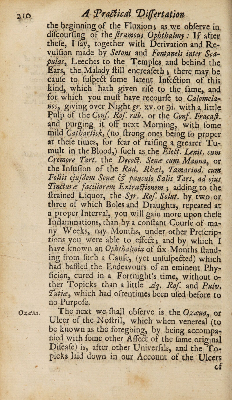 A ^ra^icd T)i^^rtation the beginning of the Fluxion j as we obferve in difeourfing of the firumous Ophthalmy: If after thefe, I fay, together with Derivation and Re- vulfion made by Setons and Fontanels inter Sea- puUsy Leeches to the Temples and behind the Ears, the Malady ftill encreafeth ; there may be caufe to fufpc6t fome latent Infeftion of this kind, which hath given rife to the fame,, and for which you muft have recourfe to Calomela- noSy giving over Night^r. xv.prBi. with a little Pulp of the Conf, Rof, rub, or the Conf. Fracafi, and purging it off next Morning, with fome m\\di Catbartick^ (no ftrong ones being fo proper at thefe times, for fear of railing a greater Tu¬ mult in the Blood,) fuch as the Fle5i, Lenit, cum Ciremore Tart, the Deco5l. Seme cum Manna.^ or the Infufion of the Rad, Rh^eiy Tamarind, cum Foliis ejufdem Sen^ {3 pauculo Sails Tarty ad. ejus, Tin^uYdS faciliorem Eutra^ionem -y adding to the ftrained Liquor, the Syr, Rof, Solut, by twp or three of which Boles and Draughts, repeated at a proper Interval, you will gain more upon thefe Inflammations, than by a conllant Courfe of ma¬ ny Weeks, nay Months, under other Preferip- tions you were able to effect 3 and by which I have known an Ophthalmia of fix Months ftand- ing from fuch a Caufe, (yet unfufpeded) which had baffled the Endeavours of an eminent Phy- fician, cured in a Fortnight’s time, without 0- ther Topicks than a little Jq, Rof and Pulv. Tuti£y which had oftentimes been ufed before to no Purpofe. The next we lhall obferve is the OzanUy Ulcer of the Noffril, which when venereal (to be known as the foregoing, by being accompa¬ nied with fome other Affeft of the fame original Difeafe) is, after other Univcrfals, and the To¬ picks laid down in our Account of the Ulcers of