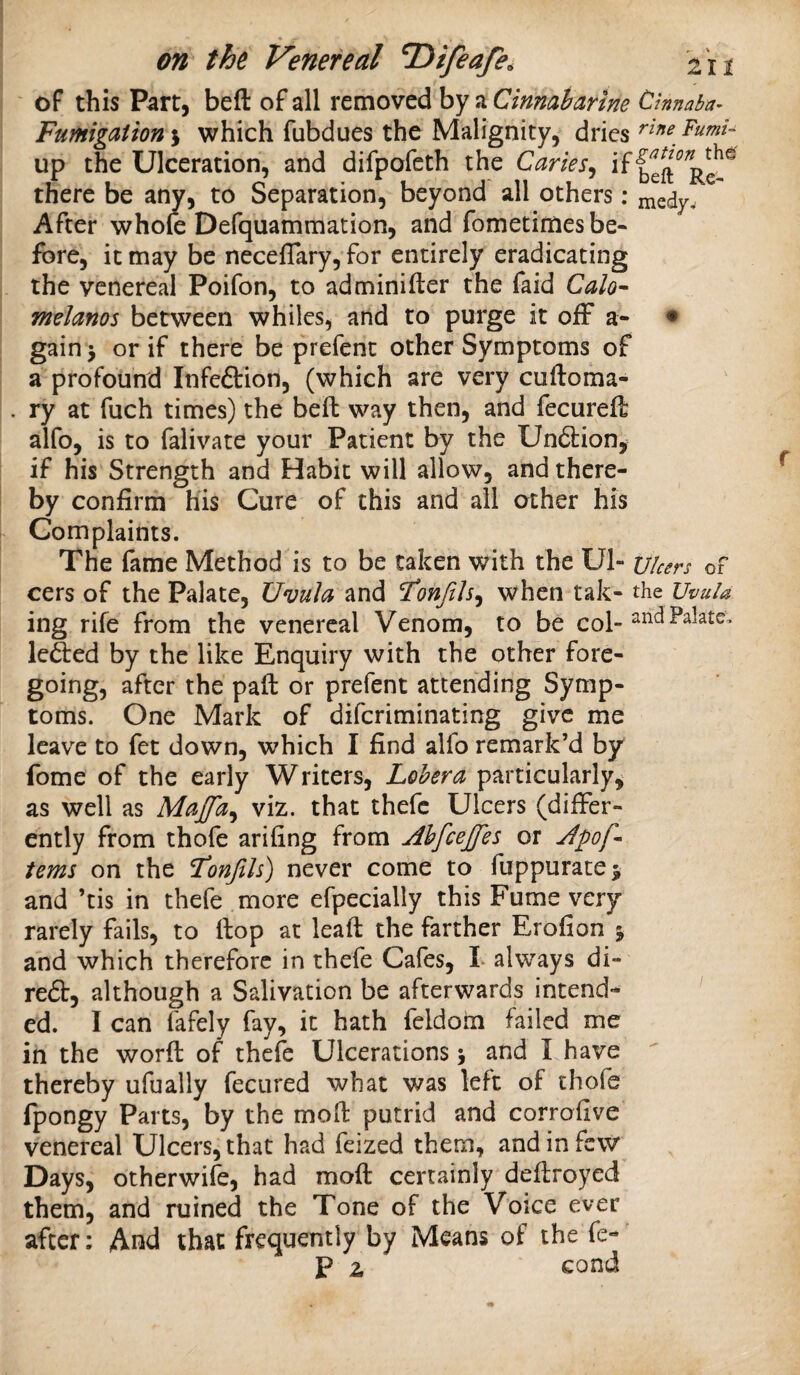 ' of this Part, beft of all removed by a Ctnnaharme Cinnaba- Fumigation j which fubdues the Malignity, dries up the Ulceration, and difpofeth the Caries^ beft^R^^ there be any, to Separation, beyond all others; razdy. After whole Defquammation, and fometimes be¬ fore, it may be neceflary, for entirely eradicating the venereal Poifon, to adminifter the faid Calo-- tnelanos between whiles, and to purge it off a- » gain > or if there be prefenc other Symptoms of a profound Infeftion, (which are very cuftoma- ry at fuch times) the beft way then, and fecureft alfo, is to falivate your Patient by the Un6tion^ if his Strength and Habit will allow, and there¬ by confirm his Cure of this and all other his Complaints. The fame Method is to be taken with the Ul- t//cers of cers of the Palate, Uvula and 'Tonfih^ when tak- the Uvula ing rife from the venereal Venom, to be col- leded by the like Enquiry with the other fore¬ going, after the paft or prefent attending Symp¬ toms. One Mark of diferiminating give me leave to fet down, which I find alfo remark’d by fome of the early Writers, Lehera particularly^ as well as Maffa^ viz. that thefc Ulcers (differ¬ ently from thofe arifing from Ahfeeffes or terns on the Tonfils) never come to fuppuratej and ’tis in thefe more efpecially this Fume very rarely fails, to flop at leaft the farther Erofion j and which therefore in thefe Cafes, L always di- red, although a Salivation be afterwards intend¬ ed. I can fafely fay, it hath feldoiu failed me in the worft of thefe Ulcerations > and I have thereby ufually fecured what was left of thofe fpongy Parts, by the moft putrid and corrofive venereal Ulcers, that had feized them, and in few Days, otherwile, had moft certainly deftroyed them, and ruined the Tone of the Voice ever after; And that frequently by Means of the fe-' p 2 cond