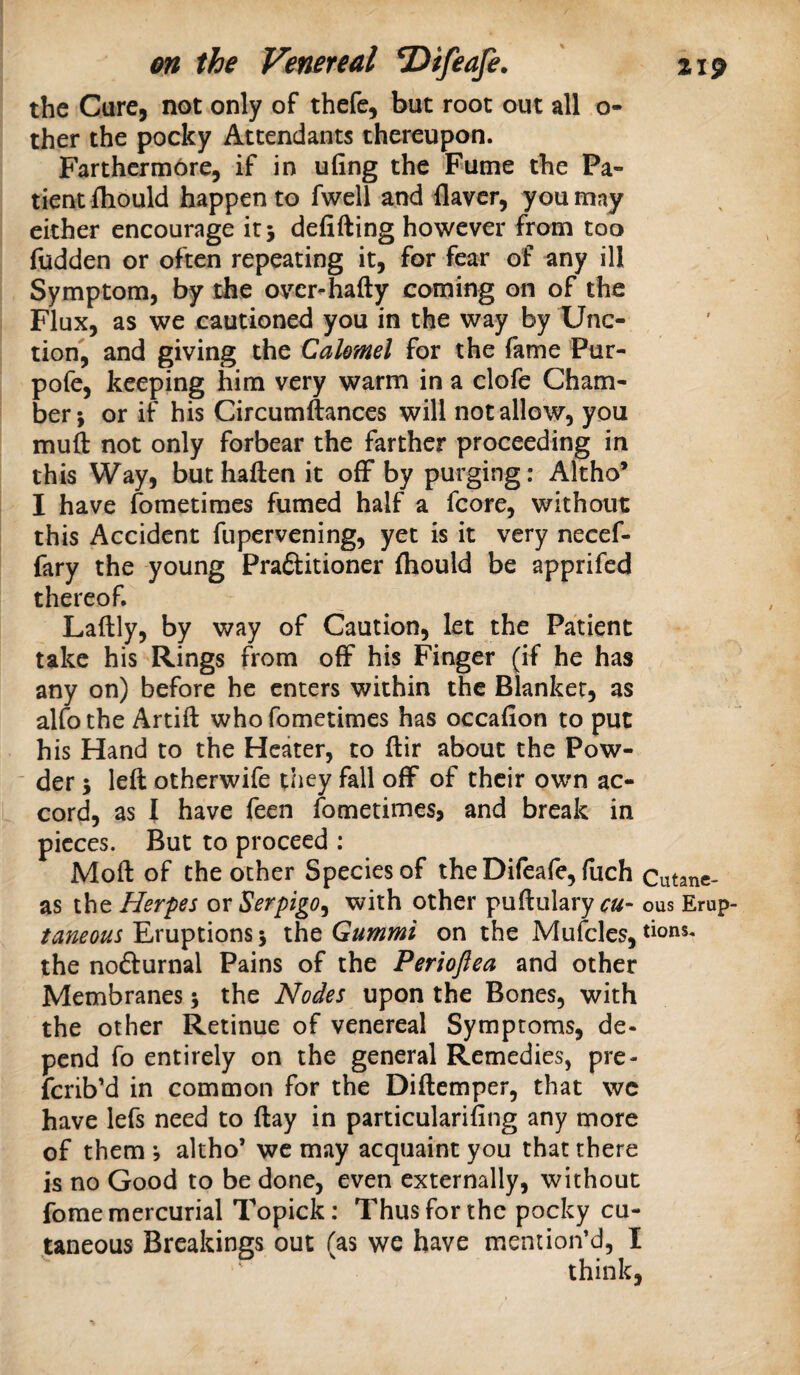 the Cure, not only of thefe, but root out all o- ther the pocky Attendants thereupon. Farthcrmore, if in ufing the Fume the Pa¬ tient fhould happen to fwell and ilavcr, you may either encourage it 5 defifting however from too fudden or often repeating it, for fear of any ill Symptom, by the over-hafty coming on of the Flux, as we cautioned you in the way by Unc¬ tion, and giving the CaUmel for the fame Pur- pofe, keeping him very warm in a clofe Cham¬ ber; or if his Circumftances will notallow, you muft not only forbear the farther proceeding in this Way, but haften it off by purging: Altho’ I have fometimes fumed half a fcore, without this Accident fupervening, yet is it very necef- fary the young Praftitioner fliould be apprifed thereof. Laftly, by way of Caution, let the Patient take his Rings from off his Finger (if he has any on) before he enters within the Blanker, as alfo the Artift who fometimes has occafion to put his Hand to the Heater, to ftir about the Pow- ■ der; left otherwife they fall off of their own ac¬ cord, as I have feen fometimes, and break in pieces. But to proceed ; Mod of the ocher Species of the Difeafe, fiich Cutane- as the Herpes ox Serpigo^ with other puftulary ous Erup famous Eruptions; the Gummi on the Mufcles, dons, the noiSurnal Pains of the Periofiea and other Membranes; the Nodes upon the Bones, with the other Retinue of venereal Symptoms, de¬ pend fo entirely on the general Remedies, pre- ferib’d in common for the Diftemper, that wc have lefs need to day in particularifing any more of them 5 altho* we may acquaint you that there is no Good to be done, even externally, without fome mercurial Topick: Thus for the pocky cu¬ taneous Breakings out Tas we have mention’d, I think,