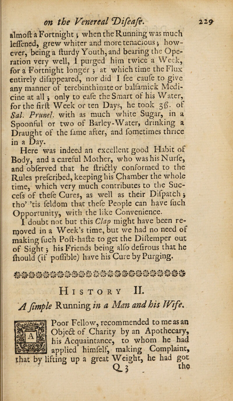 almoft a Fortnight; when the Running was much lefTencd, grew whiter and more tenacious j how¬ ever, being a (turdy Youth, and bearing the Ope¬ ration very well, 1 purged him twice a Week, fora Fortnight longer 3 at which time the Flux entirely difappeared, nor did I fee caufe to give any manner of terebinthinateor balfamick Medi¬ cine at all 3 only to eafe the Smart of his Water, for the firft Week or ten Days, he took 56. of SaL Prune!, with as much white Sugar, in a Spoonful or two of Barley-Water, drinking a Draught of the fame after, and fometimes thrice in a Day. Here was indeed an excellent good Habit of Body, and a careful Mother, who washisNurfe, and obferved that he Hriddy conformed to the Rules preferibed, keeping his Chamber the whole time, which very much contributes to the Suc- cefs of thefe Cures, as well as their Dlfpatch 3 tho’ ’tis feldom that thefe People can have fuch Opportunity, with the like Convenience. I doubt not but this Clap might have been re¬ moved in a Week’s time, but we had no need of making fuch Poft-hafte to get the Dillemper out of Sight 3 his Friends being alfo defirous that he fhould (if poffible) have his Cure by Purging. History II. yi Jimple Running in a Man and his Wife. Poor Fellow, recommended to me as an Objea of Charity by an Apothecary, his Acquaintance, to whom he had _ applied himfelf, making Complaint, that by lifting up a great Weight, he had got 0.3 . t