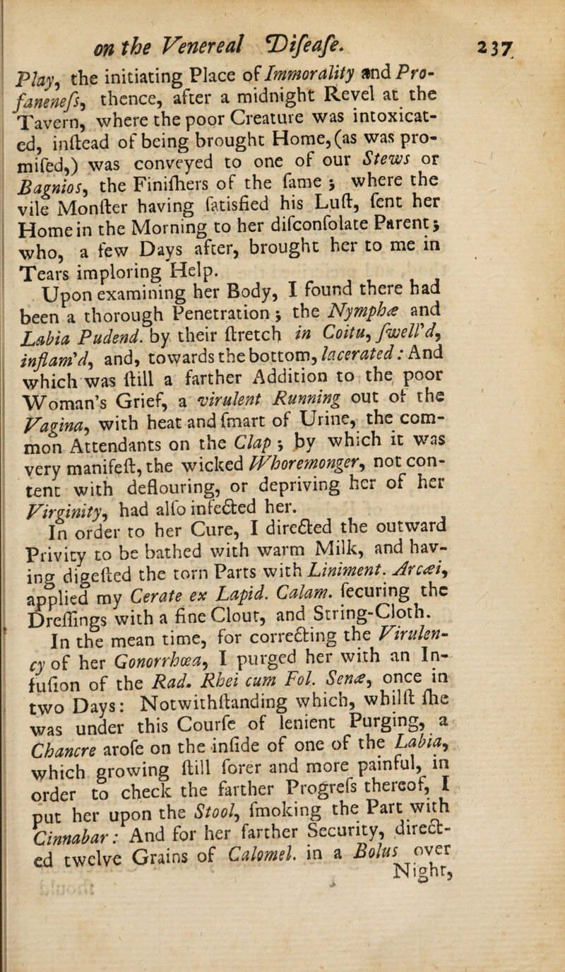 Plat, the initiating Place Immorality andPro- fanenefs, thence, after a midnight Revel at the Tavern, where the poor Creature was intoxicat¬ ed, inftead of being brought Home, (as was pro- mifed,) was conveyed to one of our Stews or Bagnios^ the Finifliers of the fame j where the vile .N4!onfter having fatisfied his Luft, (ent her Home in the Morning to her difconfolate Parent 5 who, a few Days after, brought her to me in Tears imploring Help. Upon examining her Body, I found there had been a thorough Penetration j the Nympho and LMa Pudend. by their ftretch Coitu^fwelVd^ inflam'd^ and, towards the bottom,And which was ftill a farther Addition to the poor Woman’s Grief, a virulent Running out of the Vagina^ with heat and (mart of Urine, the com¬ mon Attendants on the Clap •, .by which it was very manifeft, the wicked PVhoremonger^ not con¬ tent with deflouring, or depriving her of her J^irginity^ had alio infe6ted her. In order to her Cure, I dire61:ed the outward Privity to be bathed with warm Milk, and hav- ing digefted the torn Parts with Liniment.^ Arc^ei^ applied my Cerate ex Lapid. Calam. fecuring the 1 Drcflings with a fine Clour, and String-Cloth. In the mean time, for correfting the Firulen- cyoi her Gonorrhm^ I purged her with an In- fufion of the Rad, Rhei cum FoL Sena^ once in two Days: Notwithfianding which, whilfl: flic was under this Courfc of lenient Purging, a ^ Chancre arofe on the infide of one of the Lahia^ which growing ftill forer and more painful, in order to check the farther Progrefs thereof, I. put her upon the Stool^ fmoking the Part wim Cinnabar: And for her farther Security, direa- ed twelve Grains of Calomel, in a Bolus pver Night,