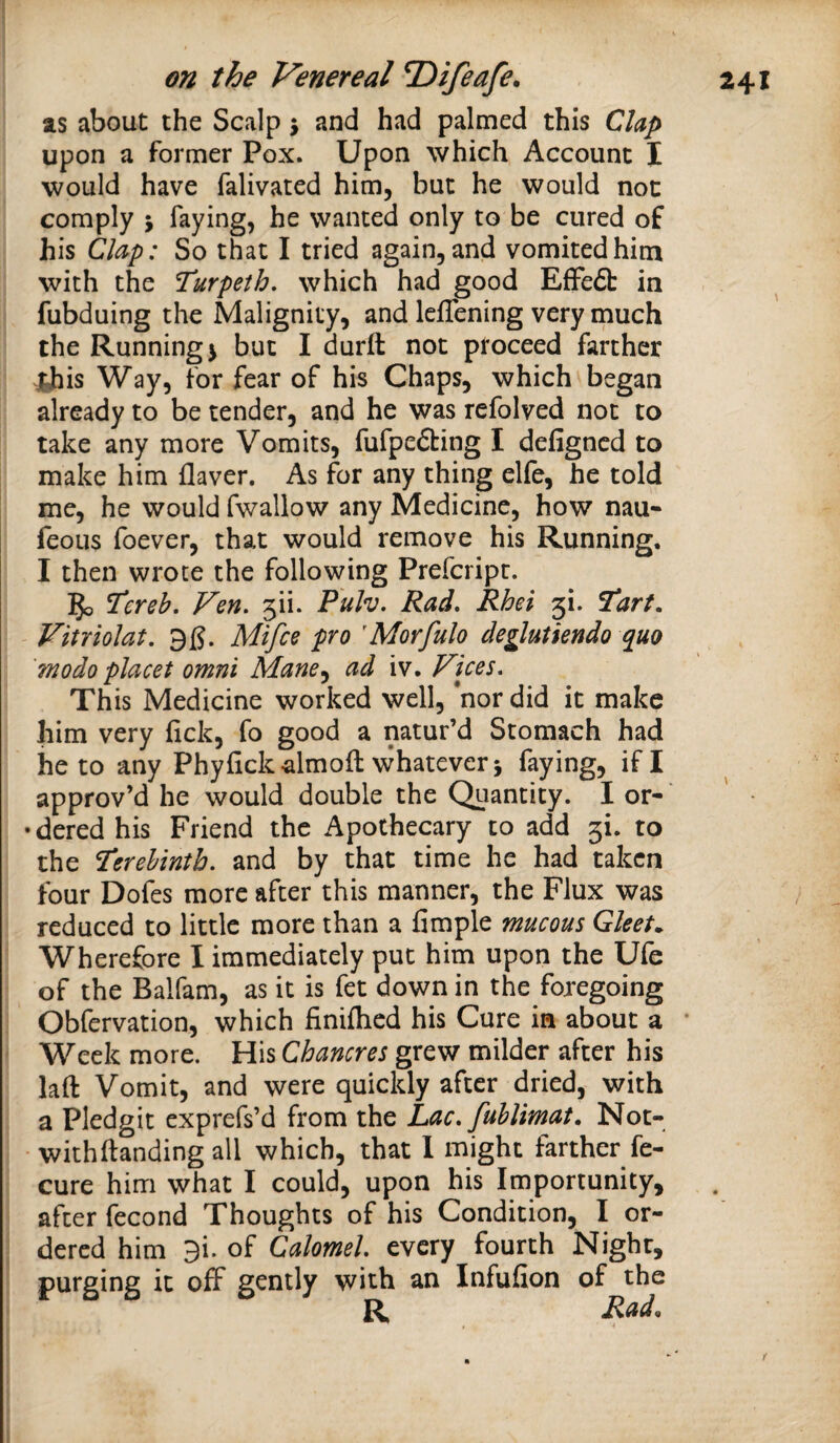 as about the Scalp 5 and had palmed this Clap upon a former Pox. Upon which Account I would have falivated him, but he would not comply i faying, he wanted only to be cured of his Clap: So that I tried again, and vomited him with the Turpeth, which had good EfFe6b in fubduing the Malignity, and leflening very much the Runnings but I durft not proceed farther «|his Way, for fear of his Chaps, which began already to be tender, and he was refolved not to take any more Vomits, fufpefbing I defigncd to make him flaver. As for any thing elfe, he told me, he would fwallow any Medicine, how nau- feous foever, that would remove his Running. I then wrote the following Prefcripr. Ven, ^lu Puh. Rad, Rhei 3!. ftart, Vitriolat, Mifce pro 'Morfulo deglutiendo quo modo placet omni Mane,^ ad iv. Fices, This Medicine worked well, *nor did it make him very lick, fo good a natur’d Stomach had he to any Phyfickalmoft whatever j faying, if I approv’d he would double the Quantity. I or- •dered his Friend the Apothecary to add 3!. to the Terehinth. and by that time he had taken four Dofes more after this manner, the Flux was reduced to little more than a fimple mucous Gleets Wherefore I immediately put him upon the Ufe of the Balfam, as it is fet down in the foregoing Obfervation, which finiflicd his Cure in about a * Week more. His Chancres grew milder after his laft Vomit, and were quickly after dried, with a Pledgit exprcfs’d from the Lac. Jublimat. Not- withftanding all which, that I might farther fe- cure him what I could, upon his Importunity, after fecond Thoughts of his Condition, I or¬ dered him 9i. of Calomel, every fourth Night, purging it off gently with an Infufion of the R Rad. t