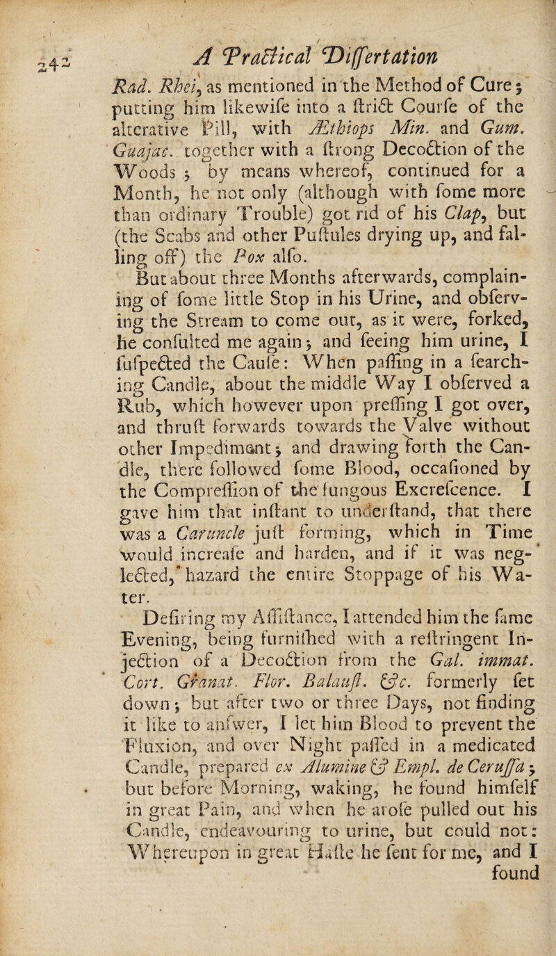 Rad. Rhei.^ as mentioned in the Method of Cure 5 putting him likewife into a ftri6b CouiTe of the alterative with Mthlops Min. and Gum. Guajac. together with a flrong Dccoftion of the Woods 5 by means whereof, continued for a Month, he not only (although with fome more than ordinary Trouble) got nd of his but (the Scabs and other Puftules drying up, and fal- ling off) the alfo. But about three Months afterwards, complain¬ ing of fome little Stop in his Urine, and obferv- ing the Stream to come out, as it were, forked, lie confulted me again 5 and feeing him urine, I fufpedted the Caufe: When paffing in a fearch- ing Candle, about the middle Way I obferved a Rub, which however upon preffing I got over, and thruft forwards cowards the Valve without other Impedimantj and drawing forth the Can¬ dle, there followed fome Blood, occafioned by the Compreffion of the fungous Excrefcence. I gave him that infbint to underftand, that there was a Caruncle juft forming, which in Time would increafe and harden, and if it was neg- * leded, hazard the entire Stoppage of his Wa¬ ter. Defiring my Affiftance, I attended him the ftime Evening, being furnilTied with a reftringenc In- jedtion of a Decodlion from the Gal. immat. Cort. Granat. Flor. Balaufl. (^c. formerly fet down i but after two or three Days, not finding it like to anfwer, I let him Blood to prevent the 'Fluxion, and over Night palled in a medicated Candle, prepared ex Aiumlne C? EmpL de Cerujfa j but before Morning, waking, he found himfelf in great Pain, and when he arofe pulled out his Candle, endeavouring to urine, but could not: Whereupon in great Haftc he fent for me, and I found