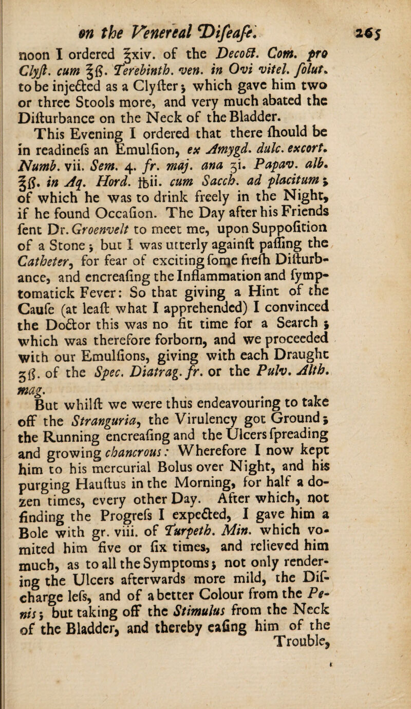 noon I ordered §xiv. of the Deco^, Com, pro Clyft. cum Terebinth, ven. in Ovi vitel, folut„ to be injefted as a Clyfterj which gave him two or three Stools more, and very much abated the Diilurbance on the Neck of the Bladder. This Evening I ordered that there fhould be in rcadinefs an Emulfion, esc Amygd, dale, esccorK Numb, vii. Sem, 4. fr, may, ana 5!. Papav. alb. in Aq, Hord, tbii- cum Sacch, ad placitum j of which he was to drink freely in the Night, if he found Occafion. The Day after his Friends fent Dr. Groenvelt to meet me, upon Suppofition of a Stone j but I was utterly againft paffing the. Catheter^ for fear of exciting fonje frelh Difturb- ance, and cncreafing the Inflammation and fymp- tomatick Fever: So that giving a Hint of the Caufe (at leaft what I apprehended) I convinced the Doftor this was no fit time for a Search ^ which was therefore forborn, and we proceeded with our Emulfions, giving with each Draught 5^. of the Spec, Diatrag,fr, or the Pulv, Alth. mag. But whilft we were thus endeavouring to take off the Stranguria^ the Virulency got Ground} the Running encreafing and the Ulcers fpreading and gxo'^m^chancrous: Wherefore I now kept him to his mercurial Bolus over Night, and his purging Hauftus in the Morning, for half a do¬ zen times, every other Day. After which, not finding the Progrefs I expeded, I gave him a Bole with gr. viii. of Turpeth, Min, which vo- mited him five or fix times, and relieved him much, as to all the Symptoms} not only render¬ ing the Ulcers afterwards more mild, the Dif- charge lefs, and of abetter Colour from the Pe¬ nis j but taking off* the Stimulus from the Neck of the Bladder, and thereby cafing him of the Trouble, 1