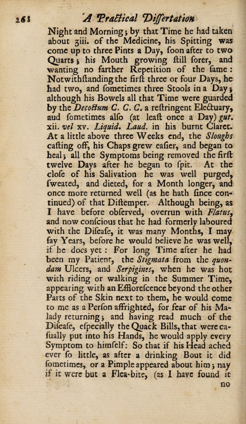 Night and Morning; by that Time he had taken about 5iii. of the Medicine, his Spitting was come up to three Pints a Day, foon after to two Quarts; his Mouth growing ftill forer, and wanting no farther Repetition of the fame: Notwithftanding the firft three or four Days, he had two, and fometimes three Stools in a Day j although his Bowels all that Time were guarded by the DecoBum C, C. C, a reftringent Elefibuary, aud fometimes alfo (at lead once a Dtiy) guf. xii. veJ XV. Liquid. Laud, in his burnt Claret. At a little above three Weeks end, the Sloughs calling off, his Chaps grew eafier, and began to heal; all the Symptoms being removed the firft twelve Days after he began to fpit. At the clofe of his Salivation he was well purged, fweated, and dieted, for a Month longer, and once more returned well (as he hath fince con¬ tinued) of that Diftemper. Although being, as I have before obferved, overrun with Flatus^ and now confeious that he had formerly laboured with the Difeafe, it was many Months, I may fay Years, before he would believe he was well, if he does yet: For long Time after he had been my Patient, the Stigmata from the quon¬ dam Ulcers, and Serpiginss^ when he was hot with riding or walking in the Summer Time, appearing with an Efflorefcence beyond the other Parts of the Skin next to them, he would come to me as a Perfon affrighted, for fear of his Ma¬ lady returning; and having read much of the Difeafe, efpecially the Quack Bills, that wercca- fually put into his Hands, he would apply every Symptom to himfelf; So that if his Head ached ever fo little, as after a drinking Bout it did fometimes, or a Pimple appeared about him; nay if it were but a Flea-bite, (as I have found it no