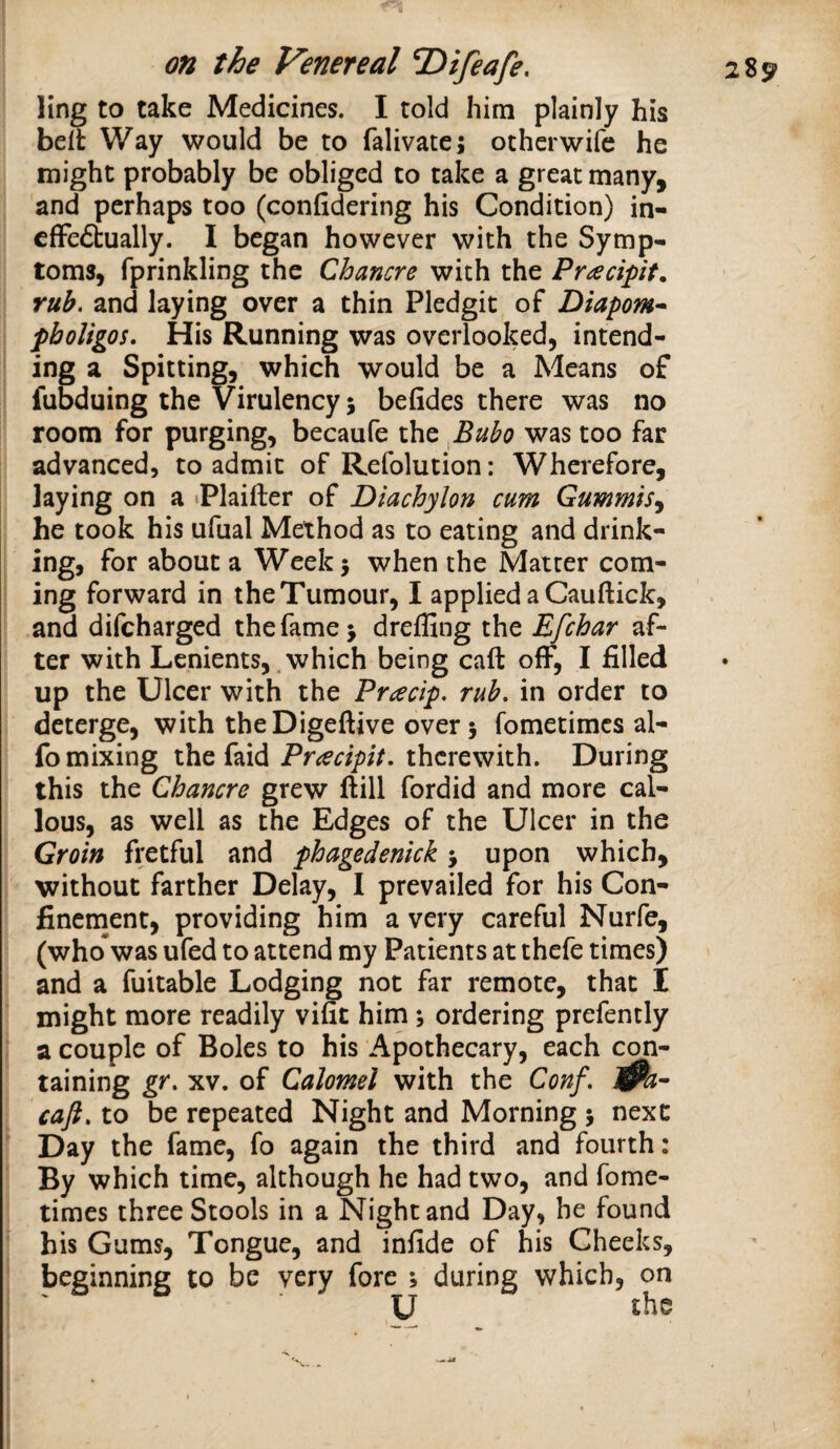 ling to take Medicines. I told him plainly his belt Way would be to falivatej otherwife he might probably be obliged to take a great many, and perhaps too (confidering his Condition) in- cffeffcually. I began however with the Symp¬ toms, fprinkling the Chancre with the Pr^ecipit. rub. and laying over a thin Pledgit of Diapom^ pboligos. His Running was overlooked, intend¬ ing a Spitting, which would be a Means of fubduing the Virulency 5 befides there was no room for purging, becaufe the fiuho was too far advanced, to admit of Refolution: Wherefore, laying on a tplaifter of Diachylon curn Gummis^ he took his ufual Method as to eating and drink¬ ing, for about a Week 5 when the Matter com¬ ing forward in the Tumour, I applied a Cauftick, and difcharged the fame > dreffing the Efchar af¬ ter with Lenients, .which being call off, I filled up the Ulcer with the Pracip. rub. in order to deterge, with theDigeftive over 5 fometimcs al- fo mixing the faid Pnecipit. therewith. During this the Chancre grew ftill fordid and more cal¬ lous, as well as the Edges of the Ulcer in the Groin fretful and phagedenick 5 upon which, without farther Delay, I prevailed for his Con- finernent, providing him a very careful Nurfe, (whoTwas ufed to attend my Patients at thefe times) and a fuitable Lodging not far remote, that I might more readily vific him; ordering prefently a couple of Boles to his Apothecary, each con¬ taining gr. XV. of Calomel with the Conf, l^a^ caft. to be repeated Night and Morning j next Day the fame, fo again the third and fourth: By which time, although he had two, and fome- times three Stools in a Night and Day, he found his Gums, Tongue, and infide of his Cheeks, beginning to be very fore ; during which, on U