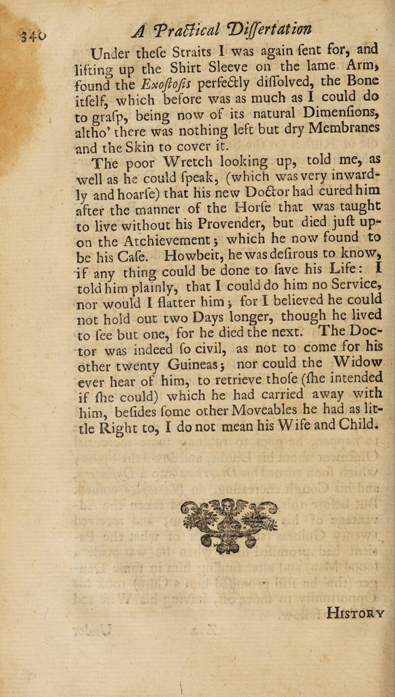 Under thefe Straits I was again fent for, and lifting up the Shirt Sleeve on the lame Arm* founif the Exoftofis perfedly dilTolved, the Bone itfelf, which before was as much as I could do to grafp, being now of its natural Dimenfions, altho’ there was nothing left but dry Membranes and the Skin to cover it. The poor Wretch looking up, told me, as well as he could fpeak, (which was very inward¬ ly andhoarfe) that His new Do£Lorhad cured him after the manner of the Horfe that was taught to live without his Provender, but died juft up¬ on the Atchievement 5 which he now found to be his Cafe. Howbeit, he was defirous to know, if any thing could be done to fave his Life: I told him plainly, that I could do him no Service, nor would I flatter him y for 1 believed he could not hold out two Days longer, though he lived to fee but one, for he died the next. The Doc¬ tor was indeed fo civil, as not to come for his other twenty Guineas 5 nor could the Widow ever hear of him, to retrieve thofe (ftie intended if flic could) which he had carried away with him, befides fome other Moveables he had as lit¬ tle Right to, I do not mean his Wife and Child.