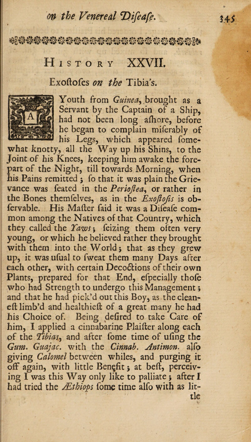 History XXVIL Exoftofes on the Tibia s. had not been long afhore, before he began to complain miferably of his Legs, which appeared fome- Youth from Guinea^ hxow^x, as a Servant by the Captain of a Ship, what knotty, all the Way up his Shins, to the Joint of his Knees, keeping him awake the fore¬ part of the Night, till towards Morning, when i his Pains remitted j fo that it was plain the Grie¬ vance was feated in the Ferioflea^ or rather iin the Bones themfelves, as in the Exoftojis is ob- fervable. His Matter faid it was a Difeafe com¬ mon among the Natives of that Country, which they called the Taws 5 fei?iing them often very young, or which he believed rather they brought j with them into the Worlds that as they grew 1 up, it was ufual to fweat them many Days after each other, with certain Deco6tions of their own Plants, prepared for that End, efpecially thole who had Strength to undergo this Management; and that he had pick’d out this Boy, as theclean- ett limb’d and healthiett of a great many he had his Choice of. Being defired to take Care of him, I ^plied a cinnabarine Plaitter along each of the Tib'ms.^ and after fome time of ufing the Gum> Guajac, with the Cinnah. Antimon. a}rp giving Calomel between whiles, and purging it off again, with little Benefit 5 at bett, perceiv¬ ing I was this Way only like to palliate 5 after I had tried the Mthiop fome time alfo with as lit¬ tle