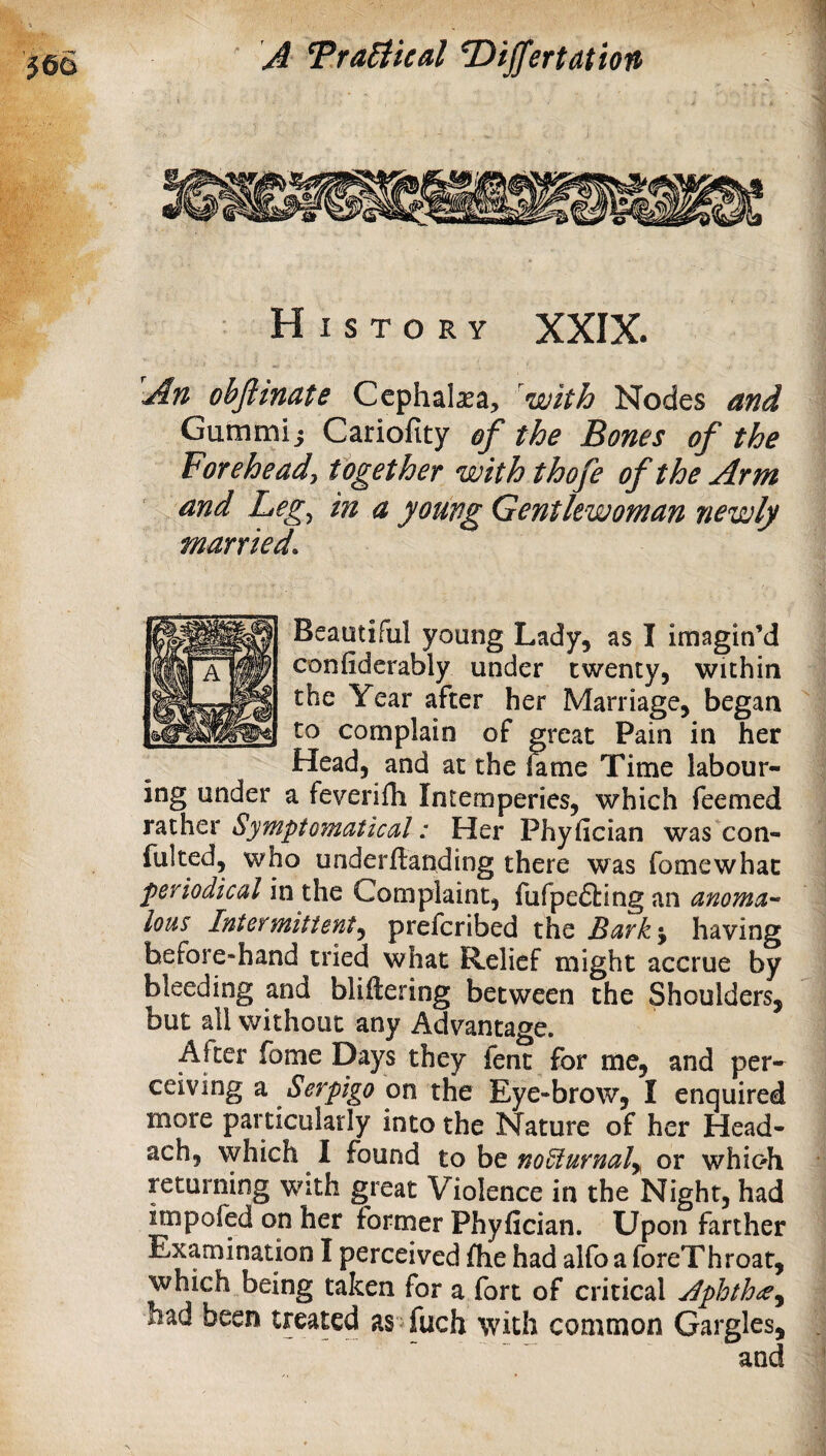 An obftinate Cephal^a, with Nodes and Gummij Cariofity ef the Bones of the Forehead, together with thofe of the Arm and Leg^ in a young Gentlewoman newly married. Beautiful young Lady, as I imagin’d confiderably under twenty, within the Year after her Marriage, began to complain of great Pain in her Head, and at the kme Time labour¬ ing under a feverifli Intemperies, which feemed rather Symptomatical: Her Phyfician was con- fulted, who underllanding there was fomewhac periodical in the Complaint, fufpefting an anoma¬ lous Intermittent^ prefcribed the Bark'y having hefore*hand tried what Relief might accrue by bleeding and bliftering between the Shoulders, but all without any Advantage. After fome Days they fent for me, and per¬ ceiving a on the Eye-brow, I enquired more particularly into the Nature of her Head- ach, which I found to be noSiurnaly or whioh returning with great Violence in the Night, had rapofed on her former Phyfician. Upon farther Examination I perceived fhe had alfo a foreThroat, which being taken for a fort of critical Jphthrey had been treated as fuch with common Gargles,