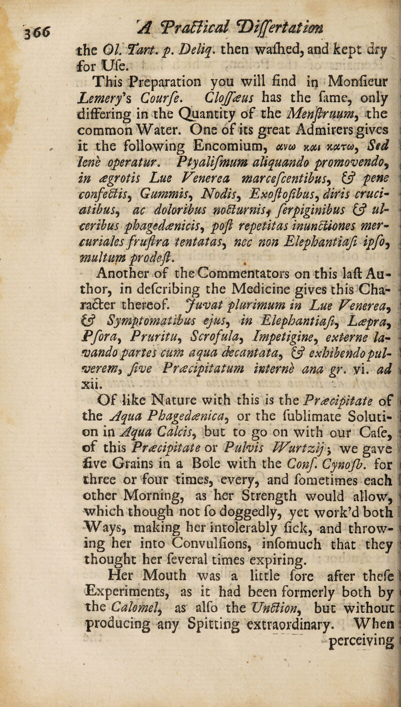 Tra6iical ^i([ertatim the 01. Tm. p. Deli^. then waflied, and kept dry for Ufe. This Preparation you will find in Monfieur ' Lemery^s Courfe. Clojfaus has the fame, only differing in the Quantity of the Menpruum^ the ; common Water. One of its great Admirers gives i it the following Encomium, uvea koci mreo^ Sid 1 Jene operatur. Ptyalifmum aliquanda promovendoj j in agroth Lue Venerea marcefeentibus^ £5? P^ne \ confeStis^ Gummis^ Nodis^ Exoftofibus^ diris cruci^ '■ atibus^ ac dohrihus noMurnis^ ferpiginibus £5? • certhm phaged^enkis^ pop repetitas inuncUones mer^ * curiaks frupra tentatas^ nec non Elephantiap ipfoj * multum prodep. Another of the Commentators on this laft Au¬ thor, in deferibing the Medicine gives this Cha- * rafter thereof. Juvat plurimum in Lue Venerea^ ^ £5? Syniptomatibus ejus^ in Elephantiap^ Lapra^ ■ Pfora^ Pruritu^ Scrofula^ Impetigine^ externe la^ • mando partes curn aqua decantata^ Ip exhibendopuh \ mrem^ pve Pr^cipitatum interne ana gr. vi. ad \ xii. Of like Nature with this is the Precipitate of i the jdqua Phagedenka^ or the fublimate Soluti- i on in Jlqua Calcis.^ but to go on with our Cafe, * of this Precipitate or Pulvis TVurtzij\ we gave ' five Grains in a Bole with the Conf, Cynojh. for 1 three or four times, every, and fometimes each ! other Morning, as her Strength would allow, ^ which though not fo doggedly, yet work’d both i Ways, making her intolerably fick, and throw- \ ing her into Convulfions, infomuch that they : thought her feveral times expiring. Her Mouth was a little fore after thefe 1 Experiments, as it had been formerly both by i the Calomel^ as alfo the UnBion^ but without i producing any Spitting extraordinary. When i perceiving t