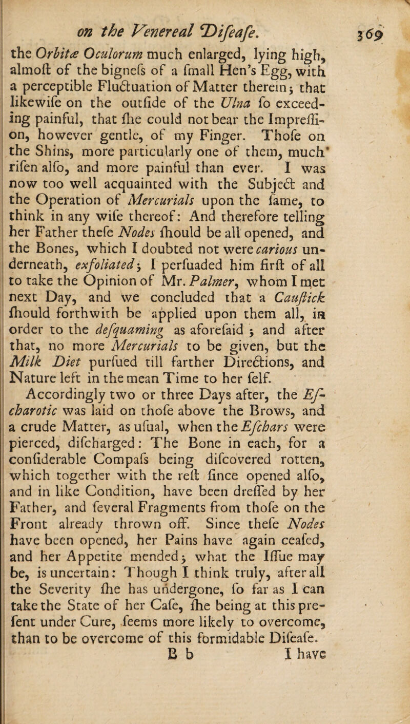 ( on the Venereal T>ifeafe. 3 6^ the Orbit (S Ocular urn much enlarged, lying high, almofl: of the bignefs of a fmall Hen’s Egg, with a perceptible Flu61:uation of Matter therein 5 that likewife on the outfide of the Ulna fo exceed¬ ing painful, that fhe could not bear the Impreffi- on, however gentle, of my Finger. Thofe on the Shins, more particularly one of them, much* rifen alfo, and more painful than ever. I was now too well acquainted with the Subjeft and the Operation of Mercurials upon the fame, to think in any wife thereof: And therefore telling her Father thefe Nodes fhould be all opened, and the Bones, which I doubted not vftxQ carious un¬ derneath, exfoliated-y I perfuaded him firfl: of all to take the Opinion of Mr. Paimery whom I met next Day, and we concluded that a Caufiick ihould forthwith be applied upon them all, in order to the defquaming as aforefaid j and after that, no more Mercurials to be given, but the Milk Diet purfued till farther Direftions, and Nature left in the mean Time to her felf. Accordingly two or three Days after, the Ef- charotic was laid on thofe above the Brows, and a crude Matter, as ufual, whenihe Efchars were pierced, difeharged: The Bone in each, for a confiderablc Compafs being difeovered rotten, which together with the reil iince opened alfo, and in like Condition, have been dreffed by her Father, and feveral Fragments from thofe on the Front already thrown off. Since thefe Nodes ' have been opened, her Pains have again ceafed, and her Appetite mended^ what the IlTue may be, is uncertain: Though I think truly, after all the Severity fhe has undergone, fo far as I can take the State of her Cafe, fhe being at thispre- fent under Cure, feems more likely to overcome, than to be overcome of this formidable Difeafe. B b I have