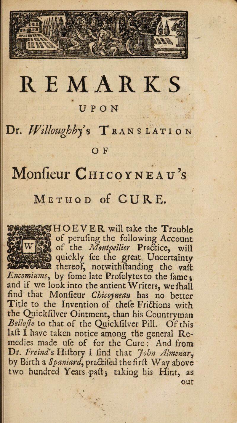 UPON Dr. Willoughhj s T ran s lati o n O F Mpnfieur Chicoyneau’s Method of CURE. HOEVER will take the Trouble of perufing the following Account of the Montpellier Prafbice, will quickly fee the great Uncertainty thereof, not with (landing the vaft Encomiums^ by fome late Profelytes to the fame j and if we look into the antient Writers, wefhall find that Monfieur Chicoyneau has no better Title to the Invention of thefe Fridions with the Quickfilver Ointment, than his Countryman Bellofte to that of the Quickfilver Pill. Of this laft I have taken notice among the general Re¬ medies made ufe of for the Cure; And from Dr. Freind's Hiftory I find that John Almenar^ by Birth a Spaniard^y^x2,Si&di thefirft Way above two hundred Years paft} taking his Hint, as our I i