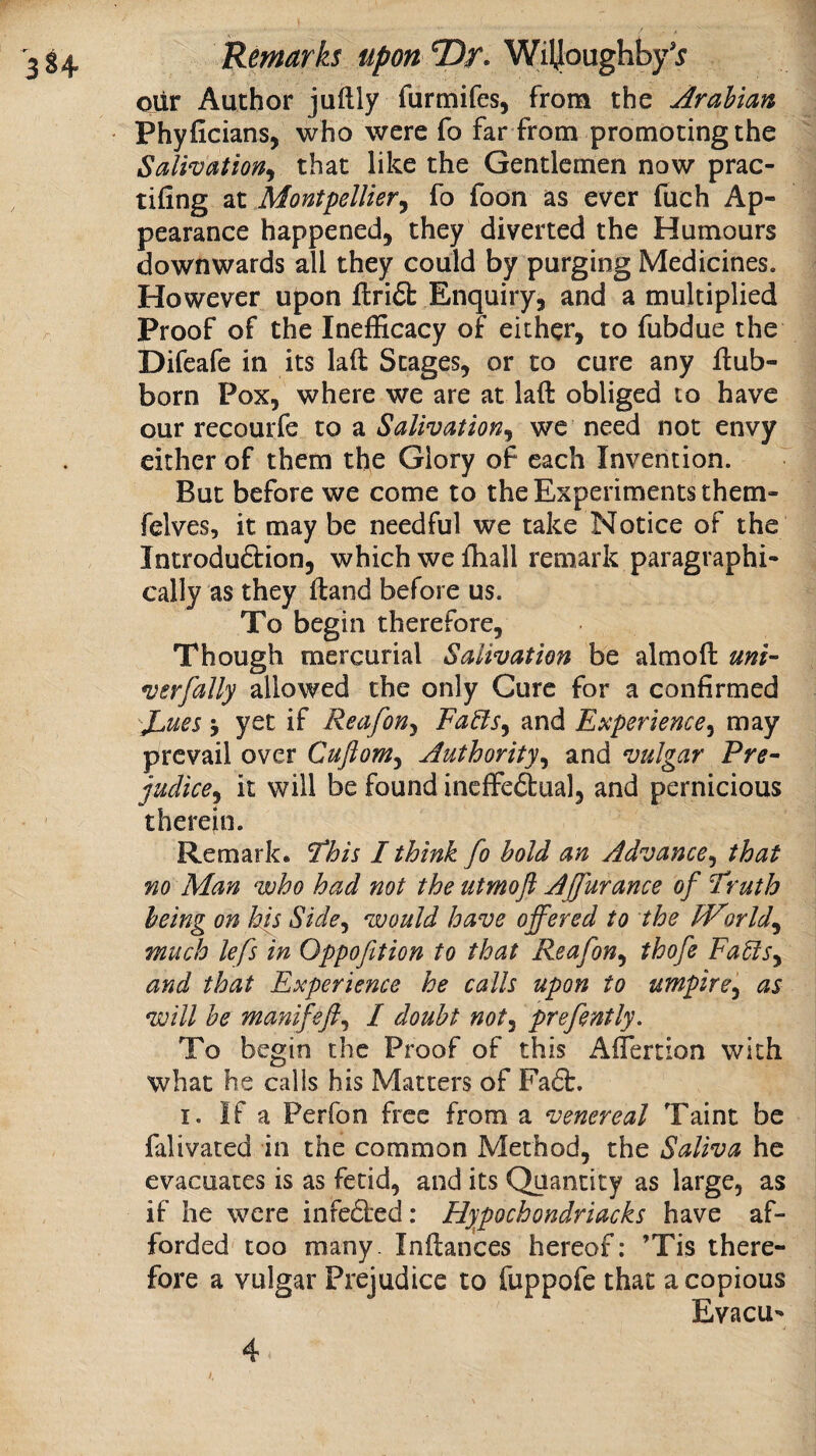 ojLir Author jullly furmifes, from the Arabian Phyficians, who were fo far from promoting the Salivation^ that like the Gentlemen now prac- tifing at Montpellier^ fo foon as ever fiach Ap¬ pearance happened, they diverted the Humours downwards all they could by purging Medicines. However upon flri6b Enquiry, and a multiplied Proof of the Inefficacy of either, to fubdue the Difeafe in its laft Stages, or to cure any flub- born Pox, where we are at laft obliged to have our recourfe to a Salivation^ we need not envy either of them the Glory of each Invention. ' But before we come to the Experiments them- felves, it may be needful we take Notice of the Introduftion, which we ffiall remark paragraphi- cally as they iland before us. To begin therefore. Though mercurial Salivation be almoft mi- verfally allowed the only Cure for a confirmed JL,ues i yet if Reafon^ FaBs^ and Experiences may prevail over Cuftonis Authority^ and vulgar Pre- judices it will be found ineffedual, and pernicious therein. Remark. 'This I think fo hold an Advance^ that no Man who had not the utmoft AJfurance of Truth being on his Side^ would have offered to the Worlds much lefs in Oppofition to that Reafon^ thofe FaElSy and that Experience he calls upon to umpires as will he manifefts I doubt nots prefently. To begin the Proof of this Aflertion with what he calls his Matters of Fa6b. I. If a Perfon free from a venereal Taint be falivated in the common Method, the Saliva he evacuates is as fetid, and its Quantity as large, as if he were infe6ied: Hypochondrlacks have af¬ forded too many. Inftances hereof: ’Tis there- that a copious EvacU fore a vulgar Prejudice to fuppofe