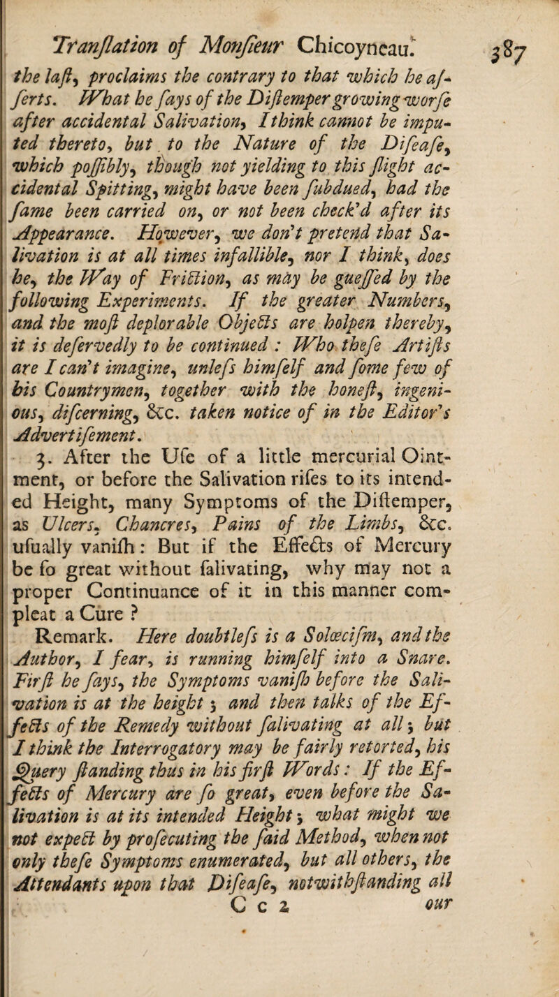 the proclaims the contrary to that which he aj^ ferts. iVhat he fays of the Diftemper growing worfe after accidental Salivation^ I think cannot he impu» ted thereto^ hut. to the Nature of the Difeafe^ which pojfhly^ though not yielding to this flight ac¬ cidental Spittings might have been fuhdued^ had the fame been carried on^ or not been check'd after its Appearance, However,^ we don't pretend that Sa¬ livation is at all times infallible^ nor I think^ does he^ the JVay of VriUion^ as mtiy be guefled by the following Experiments. If the greater Numbers.^ and the mofl deplorable Objects are holpen thereby,^ it is defervedly to be continued : Who. thefe Artifts are I can't imagineunlefs himfelf and fome few of bis Countrymen^ together with the honeft^ ingeni¬ ous difcerning^ dec. taken notice of in the Edit of s Advertifement. 3. After the Ufe of a little mercurial Oint¬ ment, or before the Salivation rifes to its intend¬ ed Height, many Symptoms of the Diftemper, as Ulcers^ Chancres^ Pains of the Limbs^ 6cc. ufually vanifh: But if the Effects of Mercury be fo great without falivating, why may not a proper Continuance of it in this manner com- pleat a Cure ? Remark. Here douhtlefs is a Soloecifm^ and the AuthorI fear^i is running himfelf into a Snare, Firfl he fays^ the Symptoms vaniflo before the Sali¬ vation is at the height 5 and then talks of the Ef- fe8s of the Remedy without falivating at all 5 but I think the Interrogatory may be fairly retorted.^ his ^uery flanding thus in his firfl Wnds: If the Ef- febls of Mercury are fo greateven before the Sa¬ livation is at its intended Height \ what might we not expebi by profecuting the faid Method.y when not only thefe Symptoms enumerated^ but all others^ the Attendants upon that Difiafe^ not with flanding all