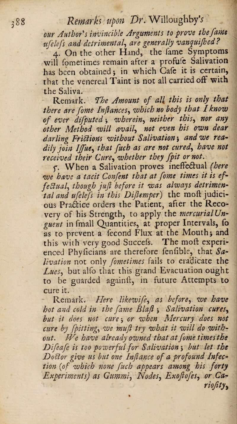 our jautbor’'s invincible Arguments to prove the fume ufelefs and detrimental^ are generally vanquijhed ? 4. On the other Hand^ the fame Symptoms will fometimes remain after a profulc Salivation has been obtained j in which Cafe it is certain, that the venereal Taint is not all carried off with the Saliva. Remark. 7he Amount of all this is only that there are fome Inftances^ which no body that I know of ever difputed j wherein^ neither this^ nor any other Method will avails not even his own dear darling Fusions without Salivation j and we rea* dily join Iffue^ that fuch as are not cured^ have not received their Cure^ whether they fpit or not. f. When a Salivation proves ineffeiSlual {here we have a tacit Cmfent that at fome times it is ef~ feBual.^ though jufi before it was always detriment tal and ufelefs in this Difiemper) the raoft judici¬ ous Prai&ice orders the Patient^ after the Reco¬ very of his Strength, to apply the mercurialUn- guent in fmail Quantities, at proper Intervals, fo as to prevent a fecond Flux at the Mouth 5 and this with very good Succefs. The moft experi¬ enced Phyiicians are therefore fenfible, that Sa- Uvation not only fometimes fails to eradicate the Lues.) but alfo that this grand Evacuation ought to be guarded againft, in future Attempts to cure it. Remark. Here likewife^ as before^ we have hot and cold in the fa7ne Blafl j Salivation cures.) hut it does not cure') or when Mercury does not cure by fpitting) we muft try what it will do with¬ out. IVe have already owned that at fome times the Difeafe is too powerful for Salivation •) but let the HoUor give us hut one Inftance of a,profound Infec^ iion {of which none fuch appears among his forty Experiments) as Gummi^ Nodes^ Exoftofes^ or Ca- riofty^