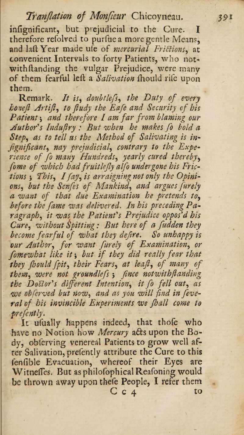 infignificant, but prejudicial to the Cure. I therefore refolved to purftiea more gentle Means, and lafl: Year made ufe of mercurial Fri^ions^ at convenient Intervals to forty Patients, who not- withflanding the vulgar Prejudice, were many of them fearful left a Salivation fhould rife upon them. Remark. It i;, douhtlefs^ the Duty of every honefl Artifl^ to ftudy the Eafe and Security of his Patient \ and therefore 1 am far from blaming our Author's Induftry : But when he makes fo hold a Step^ as to tell us the Method of Salivating is in^ Jignificant^ nay prejudicial^ contrary to the Expe^ rience of fo many Hundreds^ yearly cured thereby^ fome of which had fruit lefy alfo undergone his Fric¬ tions 3 Fhis^ I fay^ is arraigning not only the Opini¬ ons^ hut the Senfes of Mankind^ and argues furely a want of that due Examination he pretends to^ before the fame was delivered. In his preceding Pa¬ ragraph^ it was^ the Patient's Prejudice oppos'd his Cure^ without Spitting: But here of a fudden they become fearful of what they defire. So unhappy is our Author^ for want furely of Examination.^ or fomewhat like it 3 hut if they did really fear that they foouldfpit.^ their Fears.^ at leaf., of many of them^ were not groundlefs 3 fince not with funding the Doctor's different Intention.^ it fo fell out.^ as we ohferved but now-^ and as you will find in feve- ral of his invincible Experiments we Jhall come to prefently. It ufually happens indeed, that thofe who have no Notion how Mercury afts upon the Bo¬ dy, obferving venereal Patients to grow well af¬ ter Salivation, prefently attribute the Cure to this fenfible Evacuation, whereof their Eyes are Witnefles. But as philofophical Reafoning would be thrown away upon thefe People, I refer them C c 4 to