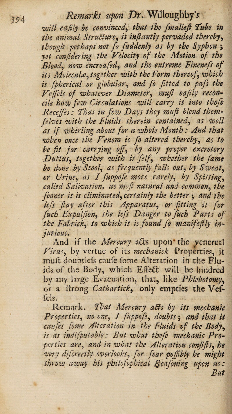 '394r will eafily be convinced^ that the fmalleft ^ube in the animal Stru^ure^ is inftantly pervaded thereby^ though perhaps not fo fuddenly as by the Syphon 5 yet confidering the Felocity of the Motion of the Bloody now encreafedj and the extreme Finenefs of its Molecule ^together with the Form thereof^ which is fpherical or globular^ and fo fitted to pafs the F'^elfels of whatever Diameter^ mufi eafily recon- cite how few Circulations will carry it into thofe Recejfes: That in few Days they mufl blend them- [elves with the Fluids therein contained^ as well as if whirling about for a whole Month: And that when once the Venom is fo altered thereby^ as to be fit for carrying ofif^ by any proper excretory DuElus^ together with it felfi whether the fame he done by St oof as frequently falls out^ by Sweaty cr Urine^ as I fuppoje more rarely^ by Spittings called Salivation, as moft natural and common^ the fooner it is eliminated^ certainly the better 5 and the lefs ft ay after this Apparatus^ or fitting it for fuch Expulfion^ the lefs Danger to fuch Parts of the Fabricky to which it is found fo manifeflly in^ furious. And if the Mercury a£ts upon* the ^venereal Virus.y by vertue of its mechanick Properties, it muft doubtlefs caufe fome Alteration in the Flu¬ ids of the Body, which EfrecEi: will be hindred by any large Evacuation, that, like Phlebotomy^ or a ilrong Cathartick^ only empties the Vef- fels. Remark. That Mercury aSls by its mechanic Properties^ no one^ I [uppofe^ doubts 5 and that it caffes fome Alteration in the Fluids of the Body^ is as indifputahle: But what thefe mechanic Pro¬ perties arcy and in what the Alteration confifts^ he very difcreetly overloQks.y for fear pojfibly he might throw away his philofophical ^eafoning upon us: But