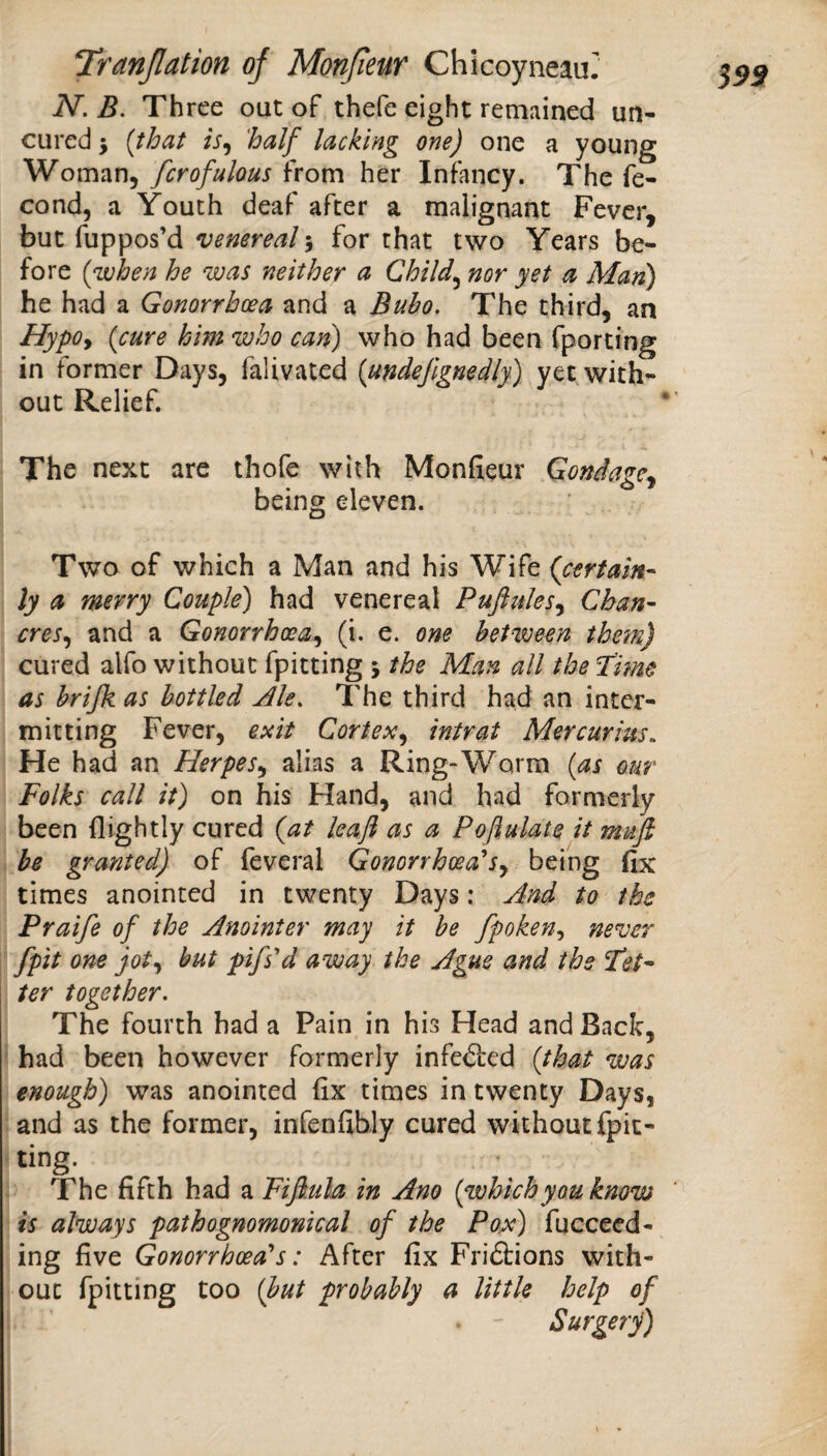 S99 N. B. Three out of thefe eight remained un¬ cured 5 {that is^ half^ lacking one) one a young Woman, fcrofulous from her Infancy. The fe- cond, a Youth deaf after a malignant Fever, but fuppos’d venereal 5 for that two Years be¬ fore {when he was neither a Child^ nor yet a Man) he had a Gonorrhoea and a Bubo, The third, an HypOy {cure him who can) who had been fporting in former Days, falivated {undejignedly) yet with¬ out Relief. The next are thofe with Monfieur Gondage^ being eleven. Two of which a Man and his Wife {certain- ly a merry Couple) had venereal Puftulesy Chan¬ cres y and a Gonorrhceay (i. e. one between them) cured alfo without fpitting 5 the Man all the Time as brijk as bottled Ale, The third had an inter¬ mitting Fever, exit Cortexy intrat Mercurius, He had an HerpeSy alias a Ring-Worm {as our Folks call it) on his Hand, and had formerly been flightly cured {at leafl as a Poflulate it mufi he granted) of feveral Gonorrhoea'Sy being fix times anointed in twenty Days: And to the Praife of the Anointer may it he fpokeny never [pit one joty but pifs'd away the Ague and the Tet¬ ter together. The fourth had a Pain in his Head and Back, had been however formerly infedfed {that was enough) was anointed fix times in twenty Days, and as the former, infenfihly cured without fpic- ting. The fifth had a Fifi.ula in Ano {whichyou know is always pathognomonical of the Po,x) fucceed- ing five Gonorrhoeal's: After fix Friftions with¬ out fpitting too {but probably a little help of Surgery)