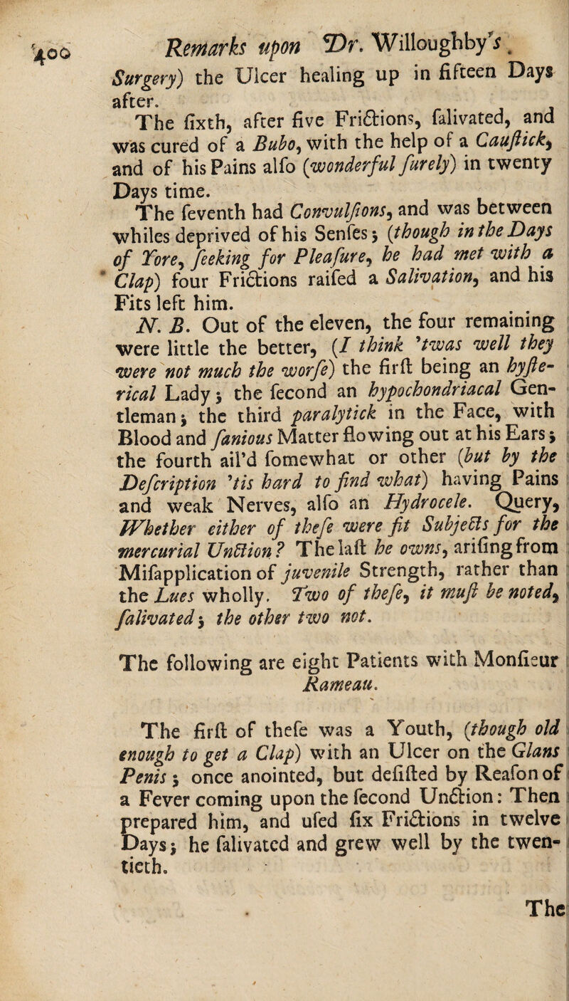 SuTgery') the Ulcer healing up in fifteen Days after. The fixth, after five Friftions, falivated, and was cured of a Buho^ with the help of a Cauftick^ and of his Pains alfo {wonderful furely) in twenty Days time. ^ The feventh had Convulfions^ and was between whiles deprived of his Senfes^ {though inthe Days of Tore^ feeking for Pleafure^ he had met with a Clap) four Fridions raifed a Salivation^ and his Fits left him. N, B. Out of the eleven, the four remaining were little the better, (/ think twas well they were not much the worfe) the firfi: being an hyfie^ rical Lady j the fecond an hypochondriacal Gen¬ tleman j the third paralytick in the Face, with Blood and fanious Matter flowing out at his Ears y the fourth ail’d fomewhat or other {hut hy the Defcription ^tis hard to find what) having Pains and weak Nerves, alfo an Hydrocele. Query, tVhether either of thefe were fit Subject for the ; mercurial UnUion? Thelaft he owns^ arifingfrom Mifapplication of juvenile Strength, rather than the Lues wholly. Two of thefe^ it mufi be noted^ i falivated •y the other two not. The following are eight Patients with Monficur i Rameau. The firfi: of thefe was a Youth, {though old a enough to get a Clap) with an Ulcer on the Gians \ Penis-y once anointed, but defifted by Reafonof i a Fever coming upon the fecond Undion; Then i prepared him, and ufed fix Fridions in twelve i Daysi he ftlivated and grew well by the twen-j ticth.