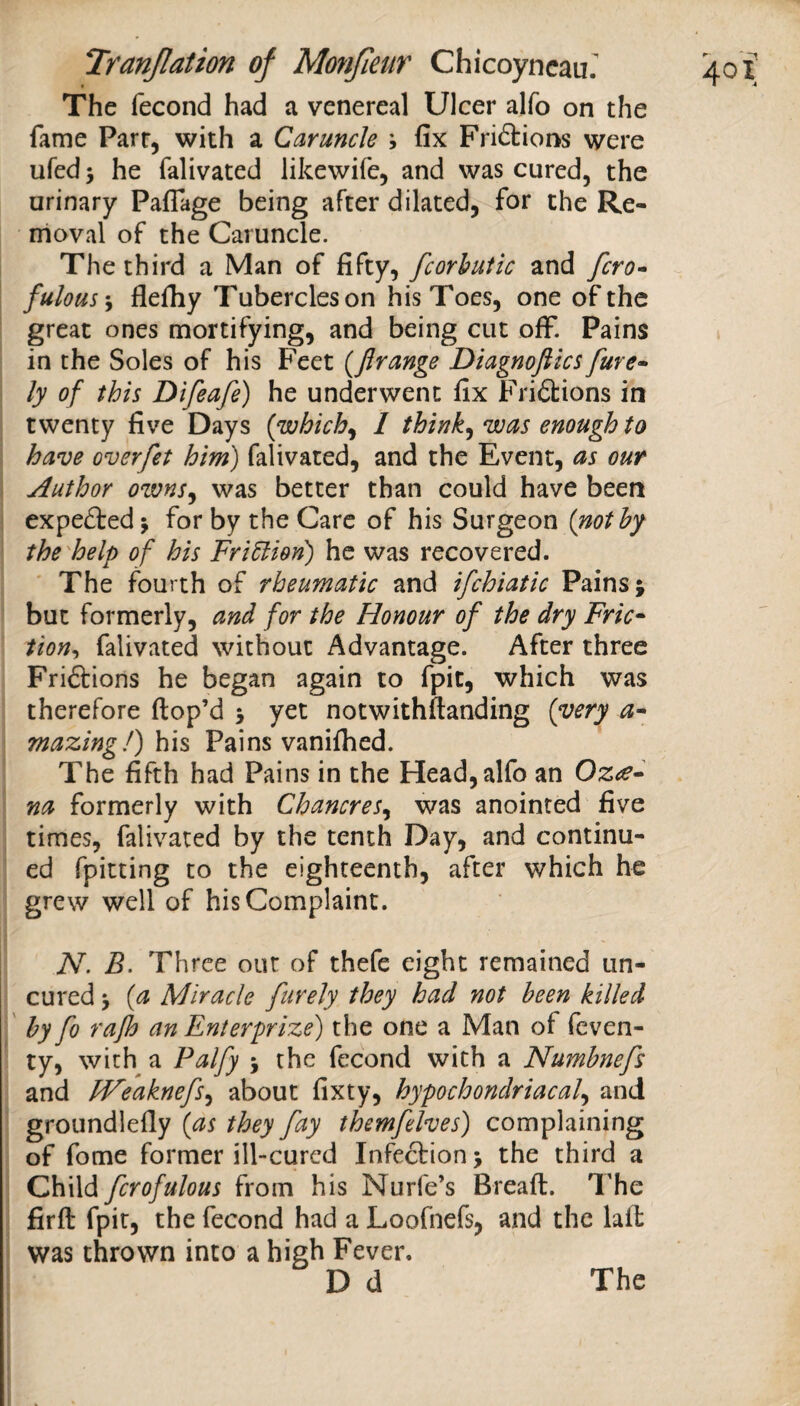 The fecond had a venereal Ulcer alfo on the fame Parr, with a Caruncle ; fix Frictions were ufed 5 he falivated likewife, and was cured, the urinary Pafiage being after dilated, for the Re¬ moval of the Caruncle. The third a Man of fifty, fcorhutic and fero- fulous\ flefiiy Tubercles on his Toes, one of the great ones mortifying, and being cut off. Pains in the Soles of his Feet {Jlrange Diagnofiics fure» ly of this Difeafe) he underwent fix Friftions in twenty five Days {which^ I think^ was enough to have overfet him) falivated, and the Event, as our Author owns^ was better than could have been expefted j for by the Care of his Surgeon {nothy the'help of his Fridtion) he was recovered. The fourth of rheumatic and ifchiatic Pains j but formerly, and for the Honour of the dry Fric^ tion^ falivated without Advantage. After three Friftions he began again to fpit, which was therefore ftop’d 5 yet notwithftanding {very mazing!) his Pains vanifhed. The fifth had Pains in the Head, alfo an Oz<e» na formerly with Chancres^ was anointed five times, falivated by the tenth Day, and continu¬ ed fpitting to the eighteenth, after which he grew well of his Complaint. N. B. Three out of thefe eight remained un¬ cured ‘y {a Miracle furely they had not been killed by fo rafh an Enierprize) the one a Man of feven- ty, with a Palfy 5 the fecond with a Numbnefs and JVeaknefSy about fixty, hypochondriacal^ and groundlefly {as they fay themfelves) complaining of fome former ill-cured Infection j the third a Child fcrofulous from his Nurfe’s Breaft. The firft fpit, the fecond had a Loofnefs, and the lait was thrown into a high Fever.