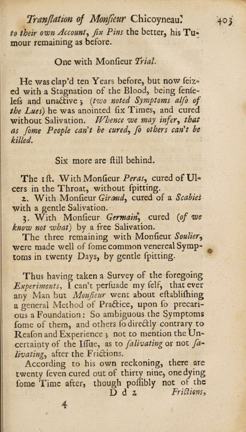 to their own Account^ fix Pins the better^, his Tu¬ mour remaining as before. One with Monfieur Trial. He wasclap’d ten Years before, but now feiz^ cd with a Stagnation of the Blood, being fenfe- lefs and unadtive 5 {two noted Symptoms alfo of the Lues) he was anointed fix Times, and cured without Salivation. Whence we may infer^ that' as fame People carCt he cured^ fo others can^t be killed. \ Six more are ftill behind. The I ft. With Monfieur cured of Ul¬ cers in the Throat, without fpitting. 2. With Monfieur Gircmd^ cured of a Scabies with a gentle Salivation. 3. With Monfieur Germain^ cured {of we know not what) by a free Salivation. The three remaining with Monfieur Soulier^ were made well of fome common venereal Symp¬ toms in twenty Days, by gentle fpitting. Thus having taken a Survey of the foregoing Experiments., 1 can’t perfuade my felf, that ever any Man but Monfieur went about eftablifhing a general Method of Praftice, upon fo precari¬ ous a Foundation: So ambiguous the Symptoms fome of them, and others fodireftly contrary to Reafon and Experience *, not to mention the Un¬ certainty of the IfTuc, as to falivating or not fa* livating.y after the Fridtions. According to his own reckoning, there are twenty feven cured out of thirty nine, one dying fome Time after, though poffibly not of the D d 2 FriUions:, 4 f