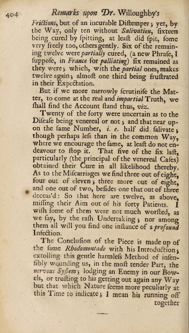 Fri^ions^hnt of an incurable Diftempcr j yet, by the Way, only ten without Salivation^ fixteen being cured by fpitting, at lead did fpit, fome very freely too, others gently. Six of the remain¬ ing twelve were partially cured, (a new Phrafe, I fuppofe, in France for palliating fix remained as they werc> which, with the ones, makes twelve again j almoft one third being fruftrated in their Expeftation. But if we more narrowly fcrutinife the Mat¬ ter, to come at the real and impartial Truth, we fliall find the Account ftand thus, viz. Twenty of the forty were uncertain as to the Difeafe being venereal or not 5 and that near up¬ on the fame Number, /. e. half did falivate ; though perhaps lefs than in the common Way, where we encourage the fame, at lead do not en¬ deavour to dop it. That five of the fix lad, particularly (the principal of the venereal Cafes) obtained their Cure in all likelihood thereby. As to theMifcarriages we find three out of eight, four out of eleven > three more out of eight, and one out of two, befides one that out of three deceas’d : So that here are twelve, as above, miffing their Aim out oF his forty Patients. I widi fome of them were not much worded, as we fay, by the radi Undertaking j nor among them all will you find one indance of a profound Infedlion. The Conclofion of the Piece is made up of the fame Rhodomontade with his Introduftion j extolling this gentle harmlefs Method of infen- fibly wounding us, in the mod tender Part, the nervous Syfimn > lodging an Enemy in our Bow¬ els, or trading to his getting out again any Way but that which Nature feems more peculiarly at this Time to indicates I mean his running off together