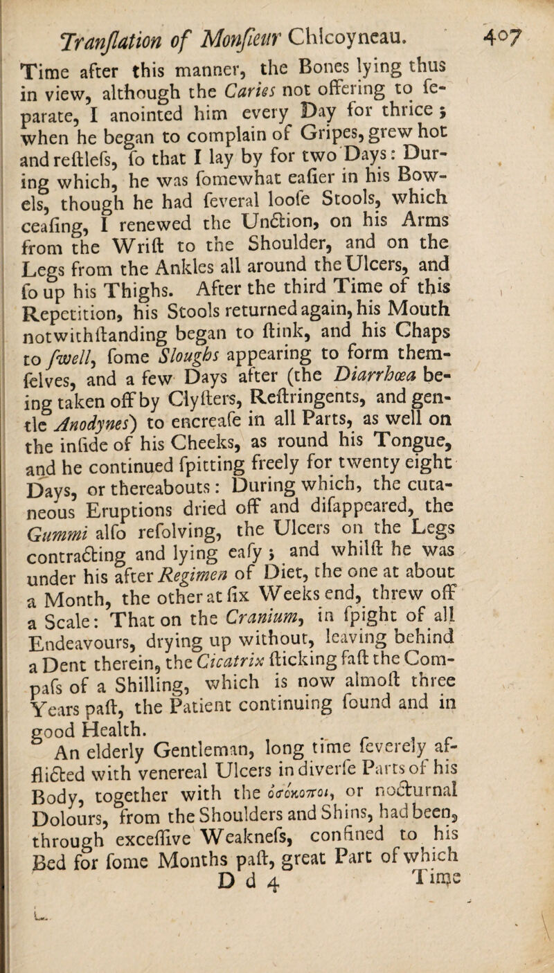 Time after this manner, the Bones lying thus in view, although the Cuvies not offering to fe* parate, I anointed him every Day for thrice } when he began to complain of Gripes, grew hot andreftlefs, fo that I lay by for two Days: Dur¬ ing which, he was fomewhat eafier in his Bow¬ els, though he had feveral loole Stools, which ceafing, I renewed the Unftion, on his Arms from the Wrift to the Shoulder, and on the Legs from the Ankles all around the Ulcers, and fo up his Thighs. After the third Time of this Repetition, his Stools returned again, his Mouth notwichftanding began to (link, and his Chaps to fwell, fome Sloughs appearing to form them- felves, and a few Days after (the Diarrhoea be¬ ing taken offby Clyhers, Reftringents, and gen¬ tle Anodynes') to encreafe in all Parts, as well on the inlide of his Cheeks, as round his Tongue, and he continued fpitting freely for twenty eight Days, or thereabouts: During which, the cuta¬ neous Eruptions dried off and difappeared, the Gummi alfo refolving, the Ulcers on the Legs contrafting and lying eafy } and whilft he was under his zktx Regimen of Diet, the one at about a Month, the other at fix Weeks end, threw off a Scale: That on the Cranium, in fpight of all Endeavours, drying up without, leaving behind a Dent therein, the Cicatrix (ticking fad the Com- pafs of a Shilling, which is now almoll three Years pad, the Patient continuing found and in good Health. - r ^ c An elderly Gentleman, long time feverely af- fii£ted with venereal Ulcers indiverfe Parts of his Body, together with the oVokottoi, or nofturnal Dolours, from the Shoulders and Shins, had been, through exceflive'Weaknefs, confined to his Bed for fome Months pad, great Part of which D d 4 Tinje (