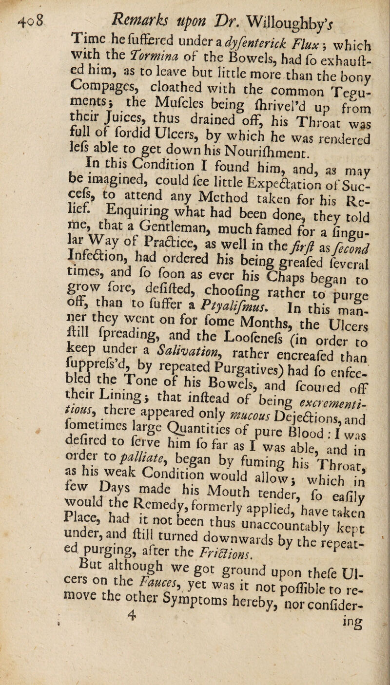 Time hefuffered unAtr n dyfenterkk Flux-, which With the Formina, of the Bowels, had fo exhauft- cd him, as to leave but little more than the bony Compages, cloathed with the common Tegu¬ ments j the Mufcles being Ihrivel’d up from their Juices thus drained ofF, his Throat was full of fordid Ulcers, by which he was rendered Ids able to get down his Nourifliment. In this Condition I found him, and, as may be imagined, could fee little Expeftation of Suc- cefr, to attend any Method taken for his Re¬ lief. Enqumng what had been done, they told me, that a Gentleman, much famed for a lingu- lar Way of Praaice, as well in the fir ft as fefond Infeaion, had ordered his being greafed feveral times, and fo foon as ever his Chaps began to grow fore, defifted, choofing rather to purge off, than to fuffer a Ptyalifmus. In this man- ner they went on for fome Months, the Ulcers ftill fpreading, and the Loofenefs (in order to keep under a Salivation, rather encreafed than S?he%^^ ^-epeated Purgatives) had fo enfee- bled the Tone of his Bowels, and fcoured off their Lmingi that inftead of being excrememi- tious, theie appeared only mucous Deie<aions and fcmenmes large aaan.i.ie, of p„,e BlS“, defired to ferve him fo far as I was able and n Older to pallme, began by fuming his Throat * M r. Mouth tender, fo eafilv 1 lace. Had it not been thus unaccountably kenr under, and ftdl turned downwards by the Repeat¬ ed purging, after the Frmions. ^ ^ cers “PO ^’lefe Ul- move ot Poffiblc to re¬ move the other Symptoms hereby, norconfider- 4