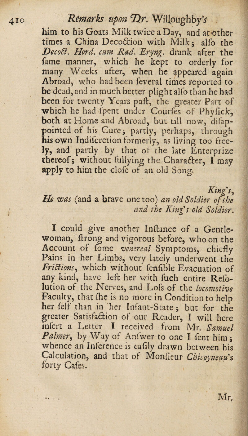 410 Remarks upon Tlr. WiUpughby'j' him to his Goats Milk twice a Day, and at'Other times a China Deco&ion with Milk j alfo the I>eco5i. Hord. cum R^d, Eryng, drank after the fame manner, which he kept to orderly for many Weeks after, when he appeared again Abroad, who had been feveral times reported to be dead, and in much better plight alfo than he had been for twenty Years paft, the greater Part of which he had fpent under Courfes of Phyfick, both at Home and Abroad, but till now, difap- pointed of his Gurej partly, perhaps, through his own Indifcretion formerly, as living too free¬ ly, and partly by that of the late Enterprize thereof5 without fuliying the Gharafter, I may apply to him the clofe of an old Song. King's^ He was (and a brave one too) an old Soldier of the j and the Kin£s old Soldier, I could give another Inftance of a Gentle¬ woman, ftrong and vigorous before, who on the Account of fome venereal Symptoms, chiefly Pains in her Limbs, very lately underwent the Fri5lions^ which without fenfible Evacuation of any kind, have left her with fuch entire Refo- lution of the Nerves, and Lofs of the locomotive Faculty, that flie is no more in Condition to help her felf than in her Infant-State j but for the greater Satisfadion of our Reader, I will here infert a Letter I received from Mr. Samuel Palmer^ by Way of Anfwer to one I fent himj whence an Inference is eafily drawn between his Calculation, and that of Monfieur Chicoyneau's forty Cafes. Mn I