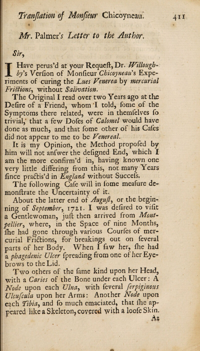 0 Mr. Palmer’^ Letter to the Author. Sir^ I Have perus’d at your Requeft, Dr. Willough^ hf% Verfion of Monfieur Chkoyneau's Expe¬ riments of curing the Lues Venerea by mercurial FriSlions^ without Salivation. The Original I read over two Years ago at the Defire of a Friend, whom I told, fome of the Symptoms there related, were in themfelves fo trivial,* that a few Dofes of Calomel would have done as much, and that fome other of his Cafes did not appear to me to be Vmereal. It is my Opinion, the Method propofed by him will not anfwer the defigned End, which I am the more confirm’d in, having known one very little differing from this, not many Years fince praftis’d in England without Succefs. The following Cafe will in fome meafure de- monftrate the Uncertainty of it. About the latter end of Auguft^ or the begin¬ ning of September^ ijzi. I was defired to vific a Gentlewoman, juft then arrived from MonU pellier^i where, in the Space of nine Months, fhe had gone through various Courfes of mer¬ curial Friftions, for breakings out on feveral parts of her Body. When I faw her, fhe had a phagedenic Ulcer fpreading from one of her Eye¬ brows to the Lid. Two others of the fame kind upon her Head, with a Caries of the Bone under each Ulcer: A Node upon each Ulna^ with feveral ferpiginous Ulcufcula upon her Arms: Another Node upon each Fibia^ and fo much emaciated, that fhe ap¬ peared like a Skeleton, covered with a loofeSkin. As