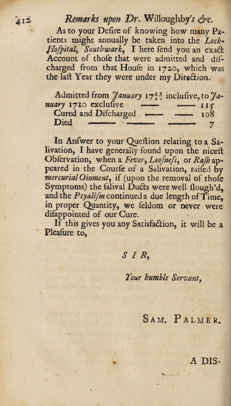 As to your Defire of knowing how many Pa¬ tients might annually be taken into the Lock-- flofpital^ Southwark.^ I here fend you an exaft Account of thofe that were admitted and dif- charged from that Houfe in 172O5 which was the laft Year they were under my Diredion. Admitted from January 17H inclufive^toy^?- mary 1720 exclufive — ... ny Cured and Difcharged •— — 108 Died -i j In Anfwer to your Queftion relating to a Sa- livation, I have generally found upon the niceft Obfervation, when a Fever^ Loofnefs^ or Rajh ap¬ peared in the Courfc of a Salivation, raifed by mercurialOinment^ if (upon the removal of thofe Symptoms) the falival Du£ts were well flough’d, and the continued a due length of Time, in proper Quantity, we feldom or never were difappointed of our Cure. If this gives you any Satisfa6tion, it will be a Pleafure to, S I Rj Tour humble Servant^ Sam. Palmer. A DIS’