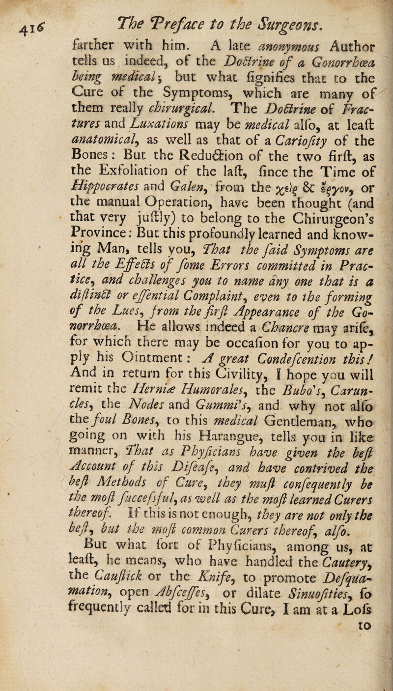 farther with him. A late anonymous Author tells us indeed, the Do^frine of a Gonorrhoea being medical \ but what fignifies that to the Cure of the Symptoms, which are many of^ them really chirurgical. The Do Virtue of Frac-^ tures and Luxations may be medical alfo, at leaft anatomical^ as well as that of a Carioftty of the Bones: But the Redu6lion of the two firft, as the Exfoliation of the laft, fince the Time of Hippocrates and Galen^' from the ^ or the manual Operation, have been thought (and that very juilly) to belong to the Chirurgeon’s Province: But this profoundly learned and know¬ ing Man, tells you, Fhat the [aid Symptoms are all the EffeEis of fome Errors committed in Prac~ tice^^ and challenges you to name any one that is ct diftinEl or ejfential Complaint^ even to the forming of the LueSj from the firfl Appearance of the Go-- mrrhoea. He allows indeed a Chancre may arife, for which there may be occahon for you to ap¬ ply his Ointment: A great Condefcention this! And in return for this Civility, I hope you will remit the Hernia Humorales^ the Bubo's^ Carun- cles^ the Nodes and Gummi's^ and why not alfo the foul Bonesto this medical Gentleman, who going on with his Harangue, tells you in like manner, Fhat as Phyjicians have given the heft Account of this Difeaje,^ and have contrived the I heft Methods of Cure^ they mufl confequently be the moji fuccefsful^ as well as the mofi learned Curers thereof. If this is not enough, they are not only the hefl.^ but the moji common Curers thereof alfo. But what fort of Phyficians, among us, at leaft, he means, who have handled the Cautery^ iht Cauftick or the Knife^ to promote Defqua^ mation.^ open Ahfcejfes^ or dilate Sinuofties^ ib frequently called for in this Cure, I am at a Lofs