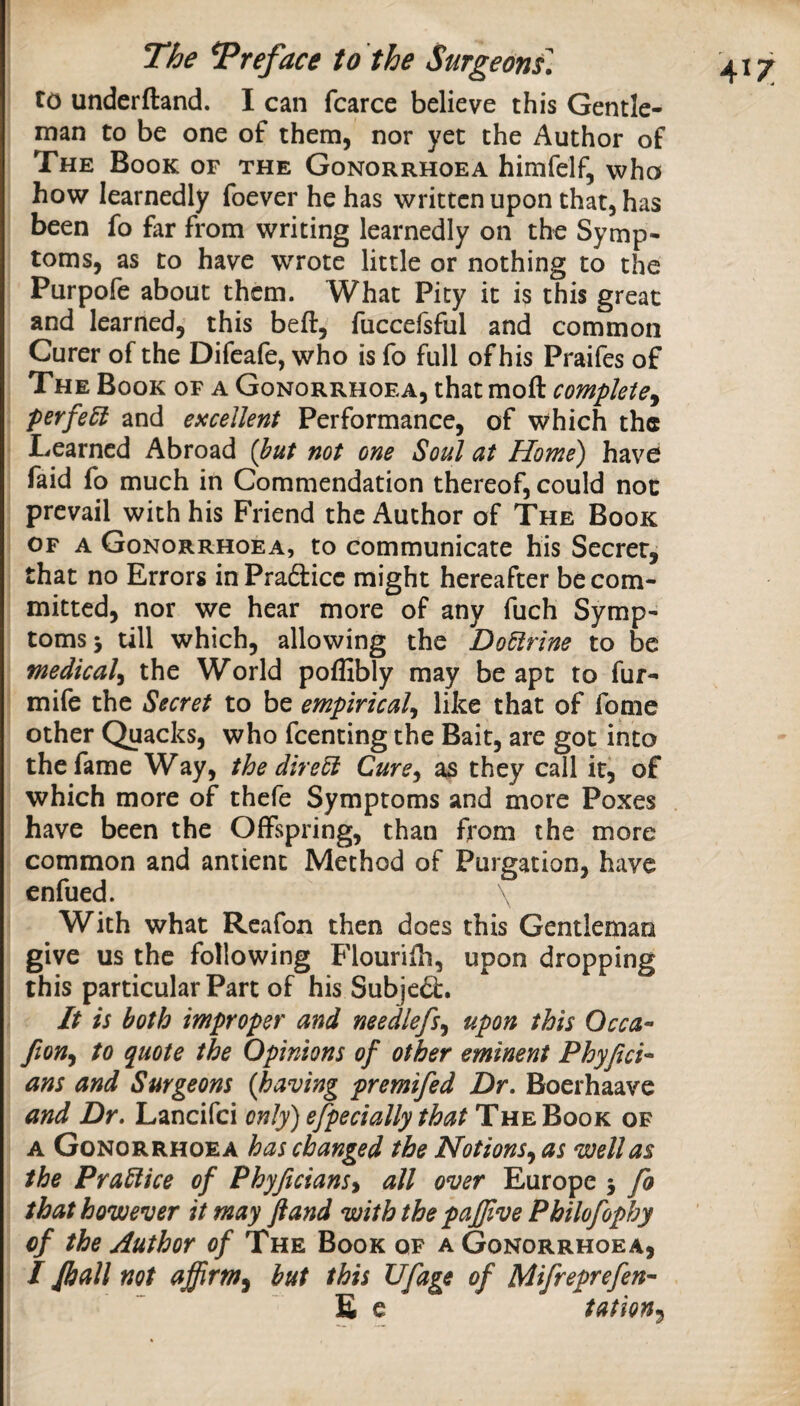 to underftand. I can fcarce believe this Gentle¬ man to be one of them, nor yet the Author of The Book of the Gonorrhoea himfelf, who how learnedly foever he has written upon that, has been fo far from writing learnedly on the Symp¬ toms, as to have wrote little or nothing to the Purpofe about them. What Pity it is this great and learned, this beft, fuccefsful and common Curer of the Difeafe, who is fo full of his Praifes of The Book of a Gonorrhoea, that moft complete^ perfe^ and excellent Performance, of which the Learned Abroad (but not one Soul at Home) have faid fo much in Commendation thereof, could not prevail with his Friend the Author of The Book OF A Gonorrhoea, to communicate his Secret, that no Errors in Pradicc might hereafter be com¬ mitted, nor we hear more of any fuch Symp¬ toms j till which, allowing the DoEirine to be medical^ the World pofSbly may be apt to fur- ! mife the Secret to be empirical^ like that of fome other Quacks, who feenting the Bait, are got into the fame Way, the direU Cure^ as they call it, of which more of thefe Symptoms and more Poxes have been the Offspring, than from the more common and antienc Method of Purgation, have enfued. With what Rcafon then does this Gentleman give us the following Flourifh, upon dropping this particular Part of his Subjed:. It is both improper and needlefs^ upon this Occa^ fion^ to quote the Opinions of other eminent Phyjici* ans and Surgeons {having premifed Dr. Boerhaave and Dr. Lancifei only) efpecially that The Book of A Gonorrhoea has changed the Notions^ as well as the PraSiice of Phyficians^ all over Europe j fo that however it may ft and with the pafjlve Philofophy of the Author of The Book of a Gonorrhoea, / Jball not affirm^ but this Ufage of Mifreprefen^ £ e tation^^