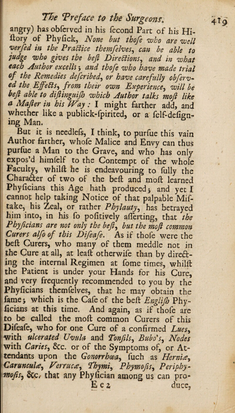 The Treface to the Surgeons. angry) has obfci ved in his fecond Part of his Hi- ftory of Phyfick, None hut thofe who are well verfed in the Pra5lice themfelves^ can he able to judge who gives the heft Direhlions^ and in what each Author excelh 5 and thofe who have made trial of the Remedies deferihed^ or have carefully ohferv^ ed the EffeHs^ from their own Experience^ will he heft able to diftingiiijh which Author talks moft like a Mafter in his IVay: I might farther add, and whether like a publick-fpirited, or a felf-defign- ing Man. But it is needlels, I think, to purfue this vain Author farther, whofe Malice and Envy can thus purfue a Man to the Grave, and who has only expos’d himfelf to the Contempt of the whole Faculty, whilft he is endeavouring to fully the Charader of two of the beft and moft learned Phyficians this Age hath produced 5 and yet I cannot help taking Notice of that palpable Mif- take, his Zeal, or rather Phylauty^ has betrayed him into, in his fo pofitively aflerting, that the Phyftcians are not only the heft^ hut the moft common Curers alfo of this Difeafe, As if thofe were the beft Curers, who many of them meddle not in the Cure at all, at leaft otherwife than by direft- ing the internal Regimen at fome times, whilft the Patient is under your Hands for his Cure, and very frequently recommended to you by the Phyficians themfelves, that he may obtain the fames which is the Cafe of the beft Englijh Phy¬ ficians at this time. And again, as if thofe are to be called the moft common Curers of this Difeafe, who for one Cure of a confirmed Lues^ with ulcerated Uvula and Tonfils^ Bubo's^ Nodes with Caries^ &c. or of the Symptoms of, or At¬ tendants upon the Gonorrhoea^ fuch as HernieCy Carunculay Verrucee^ ^hymiy PhymoftSy Periphy* moftsy &C*' that any Phyfician among us can pro- E c a duce,