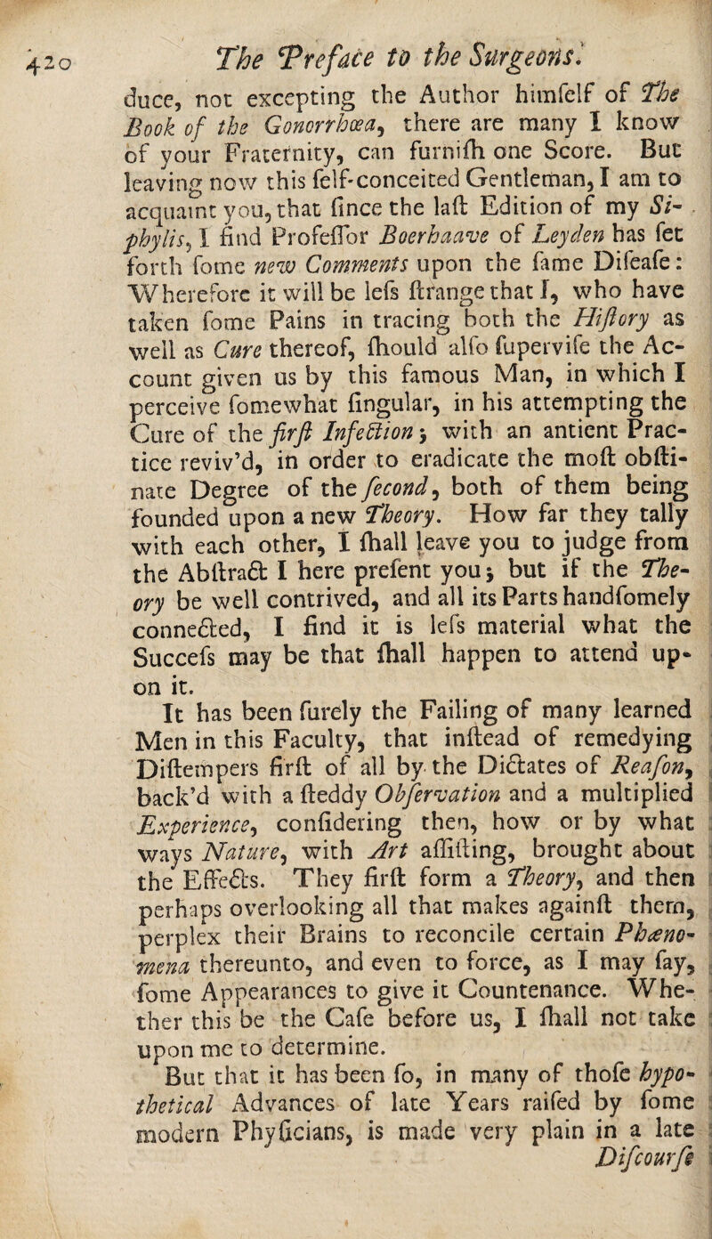 duce, not excepting the Author himfelf of The Book of the Gonorrhoea^ there are many I know of your Fraternity, can furnifh one Score. But leaving now this felf-conceited Gentleman, I am to acquaint you, that fince the laft Edition of my Si- . fhylis^l find Profeflor Boerhaave oi Leyden has fet forth fome new Comments upon the fame Difeafe: Wherefore it will be lefs ftrange that I, who have taken fome Pains in tracing both the Hiftory as well as Cure thereof, fiiould alfo fupervife the Ac¬ count given us by this famous Man, in which I perceive fome what fingular, in his attempting the Cure of the firfi Infection > with an antient Prac¬ tice reviv’d, in order to eradicate the moft obfti- nate Degree of the fecond^ both of them being founded upon a new Theory, How far they tally with each other, I ftiall leave you to judge from the Abllrad I here prefent you j but if the The¬ ory be well contrived, and all its Parts handfomely connedled, I find it is lefs material what the Succefs may be that fliall happen to attend up¬ on it. It has been furely the Failing of many learned i Men in this Faculty, that inftead of remedying ; Diftempers firft of all by the Dictates of Reafon^ back’d with a fteddy Ohfer^ation and a multiplied ii Experience^ confidering then, how or by what :i ways Nature,^ with Art affifiing, brought about j the Effe&s. They firft form a Theory^^ and then i: perhaps overlooking all that makes ngainft them, . perplex their Brains to reconcile certain Phaeno- ynena thereunto, and even to force, as I may fay, . fome Appearances to give it Countenance. Whe- ' ther this be the Cafe before us, I fliall not take ^ upon me to determine. But that it has been fo, in many of thofc hypo- * thetical Advances of late Years raifed by fome  modern Phyficians, is made very plain in a late j Difeourfi \