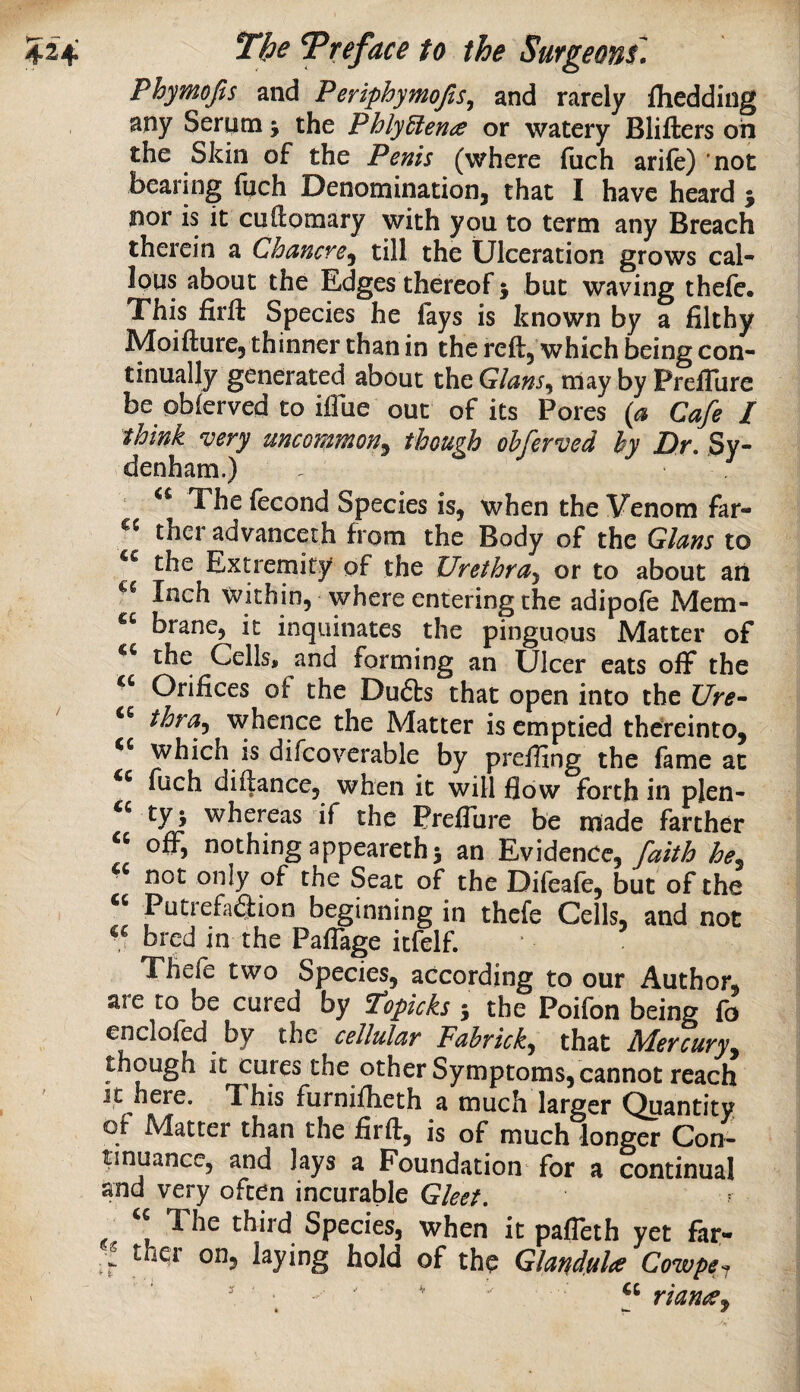 Phymojis and Periphymojls^ and rarely fhedding any Serum j the PhlyElena or watery Blifters oh the Skin of the Penis (where fuch arile) not bearing fuch Denominationj that I have heard j nor is it cuftomary with you to term any Breach therein a Chancre^ till the Ulceration grows cal¬ lous about the Edges thereof j but waving thefe. This firft Species he fays is known by a filthy Moifture, thinner than in the reft, which being con¬ tinually generated about the Gians^ may by Prefllire be obferved to iftue out of its Pores (a Cafe I think very uncommon^ though obferved by Dr. Sy¬ denham.) The fecond Species is, when the Venom far- ther advanceth from the Body of the Gians to the Extremity of the Urethra^ or to about an Inch within, where entering the adipofe Mem- brane, it inquinates the pinguous Matter of the Cells, and forming an Ulcer eats off the Orifices of the Dufts that open into the Ure- ' thra^ whence the Matter is emptied thereinto, which is difcoverable by prefiing the fame at fuch diftance, when it will flow forth in plen- ty j whereas if the PreiSure be made farther « o£F, nothing appearethi an Evidence,he^ not only of the Seat of the Difeafe, but of the “ PutrefaSion beginning in thefe Cells, and not bred in the PafTage itfelf. Thefe two Species, according to our Author, are to be cured by ^opicks s the Poifon being fo enclofed by the cellular Fahrick, that Mercuryy though it cures the other Symptoms, cannot reach Jt here. This furniflieth a much larger Quantity of Matter than the firft, is of much longer Con¬ tinuance, and Jays a Foundation for a continual and very often incurable Gleet. The third Species, when it pafleth yet far- ther on, laying hold of the Glandule Cowpe, '  ' . ■ ' ' riancCy