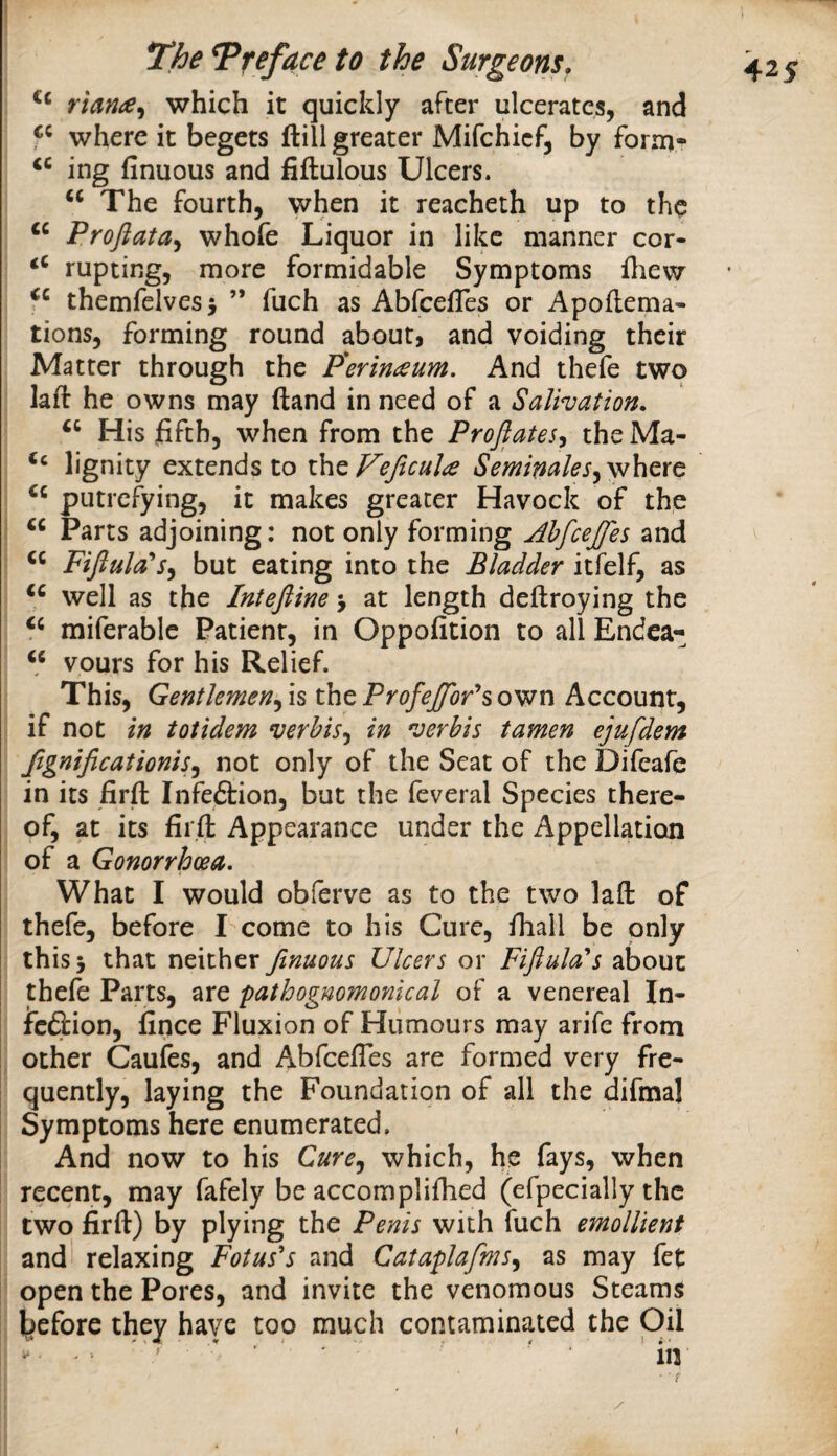 \ riana^i which it quickly after ulcerates, and P where it begets ftill greater Mifchicf, by form- ing finuous and fiftulous Ulcers. ‘‘ The fourth, when it reacheth up to the Profiata^ whofe Liquor in like manner cor- rupting, more formidable Symptoms flievr themfelvesj ” fuch as AbfeefTes or Apoflema- tions, forming round about, and voiding their Matter through the P'erimeum. And thefe two lafl he owns may (land in need of a Salivation, His fifth, when from the Projiates^ the Ma- lignity extends to Veftcula Seminales^vihQXG putrefying, it makes greater Havock of the “ Parts adjoining: not only forming Ahfcejfes and Fiftula's^ but eating into the Bladder itfelf, as well as the Intejline j at length deftroying the miferable Patient, in Oppofition to all Endca- “ vours for his Relief. This, Gentlemen^ is the Profejffor'^s own Account, if not in totidem verbis^ in verbis tamen ejufdem Jignificationis^ not only of the Seat of the Difeafe in its firfi: Infedtion, but the fcveral Species there¬ of, at its firfi; Appearance under the Appellation of a Gonorrhoea. What I would obferve as to the two lafl: of thefe, before I come to his Cure, fhall be only this 5 that neither finuous Ulcers or Fifiula''s about thefe Parts, are pathognomonical of a venereal In- I feftion, fince Fluxion of Humours may arife from I other Caufes, and Abfeefies are formed very fre- I quently, laying the Foundation of all the difmal I Symptoms here enumerated. And now to his Cure.^ which, he fays, when recent, may fafely be accomplifhed (efpecially the two firft) by plying the Penis with iuch emollient I and relaxing Fotus's and Cataplafms^ as may fet j open the Pores, and invite the venomous Steams i l)efore they have too much contaminated the Oil in