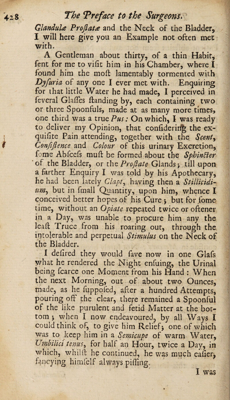 Glandulie Proftata and the Neck of the Bladder^ I will here give you an Example not often met with. A Gentleman about thirty, of a thin Habit, fent for me to viiit him in his Chamber, where I found him the moft lamentably tormented with Dyfuria of any one I ever met with. Enquiring for that little Water he had made, I perceived in feveral Glailes {landing by, each containing two or three Spoonfuls, made at as many more times, one third was a trueP^j; On which, I was ready to deliver my Opinion, that confideriri^ the ex- quifite Pain attending, together with the Scent^ Confiflence and Colour of this urinary Excretion, fome Abfeefs muft be formed about the SphinBer ‘of the Bladder, or the Proftate Glands; till upon a farther Enquiry I was told by his Apothecary, he had been lately Clapt^ having then a StilUcidi- but in fmall Quantity, upon him, whence I conceived better hopes of his Cure ; but for fome time, without an Opiate repeated twice or oftener in a Day, was unable to procure him any the leaft Truce from his roaring out, through the intolerable and perpetual Stimulus on the Neck of the Bladder. I defired they would fave now in one Glafs what he rendered the Night enfuing, the Urinal being fcarce one Moment from his Hand : When the next Morning, out of about two Ounces, made, as he fiippofed, after a hundred Attempts, pouring off the clear, there remained a Spoonful of the like purulent and fetid Matter at the bot¬ tom ; when I now endeavoured^ by all Ways I could think of, to give him Relief; one of which was to keep him in a Semicupe of warm Water, Umbilici tenus^ for half an Hour, twice a Day, in which, whilil hp continued, he was much eafier^ fancying himfelf always piffing^ I was