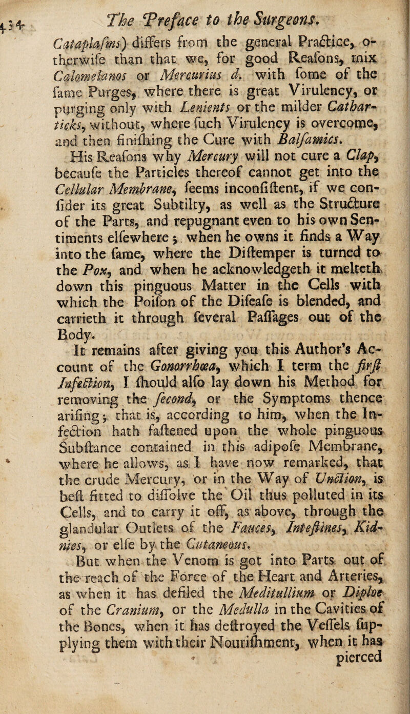 Cataphfms) diiFers from the general Practice, o- th^erwife than that we, for good Reafon% mix Cahmehnos or Mercuvius d, with fome of the fame Purges, where there is great Virulency, or purging only with Lenients or the milder Cathar^ ticks^ without, where fuch Virulency is overcome, and then finifliing the Cure with Balfamics. His Rcafons why Mercury will not cure a Clap^ becaufe the Particles thereof cannot get into the Cellular Membrane.^ feems inconfiftent, if we con- fider its great Subtilty, as well as the Stru£i:ure of the Parts, and repugnant even to his own Sen¬ timents elfewhere j when he owns it finds a Way into the fame, where the Diftemper is turned to the and when he acknowledgeth it mekctk down this pinguous Matter in the Cells with which the Poifon of the Difeafe is blended, and carrieth it through feveral Pafiages out of the Body. It remains after giving you this Author’s Ac¬ count of the Gonorrhoea^ which I term the firfi JnfeBkn^ I IHould alfo lay down his Method for removing the fecondy or the Symptoms thence arifingj that is, according to him, when the In- fedfion hath fafieoed upon the whole pinguous Subftance contained in this adipofe Membrane, where he allows, as I have now remarked, that the crude Mercury, or in the Way of VnUkny is bell fitted to difioive the Oil thus polluted in its Cells, and to carry it off, as above, through the glandular Outlets of the FauceSy IntefiimSy Kid-- meSy or elfe by the Cutaneous. But when the Venom is got into Parts out of the reach of the Force of the Heart and Arteries, as when it has defiled the MeditulUum or Diploe of the Craniumy or the Medulla in the Cavities of the Bones, when it has defiroyed the Veflels fup- plying them with their Nourifliment, when it has pierced