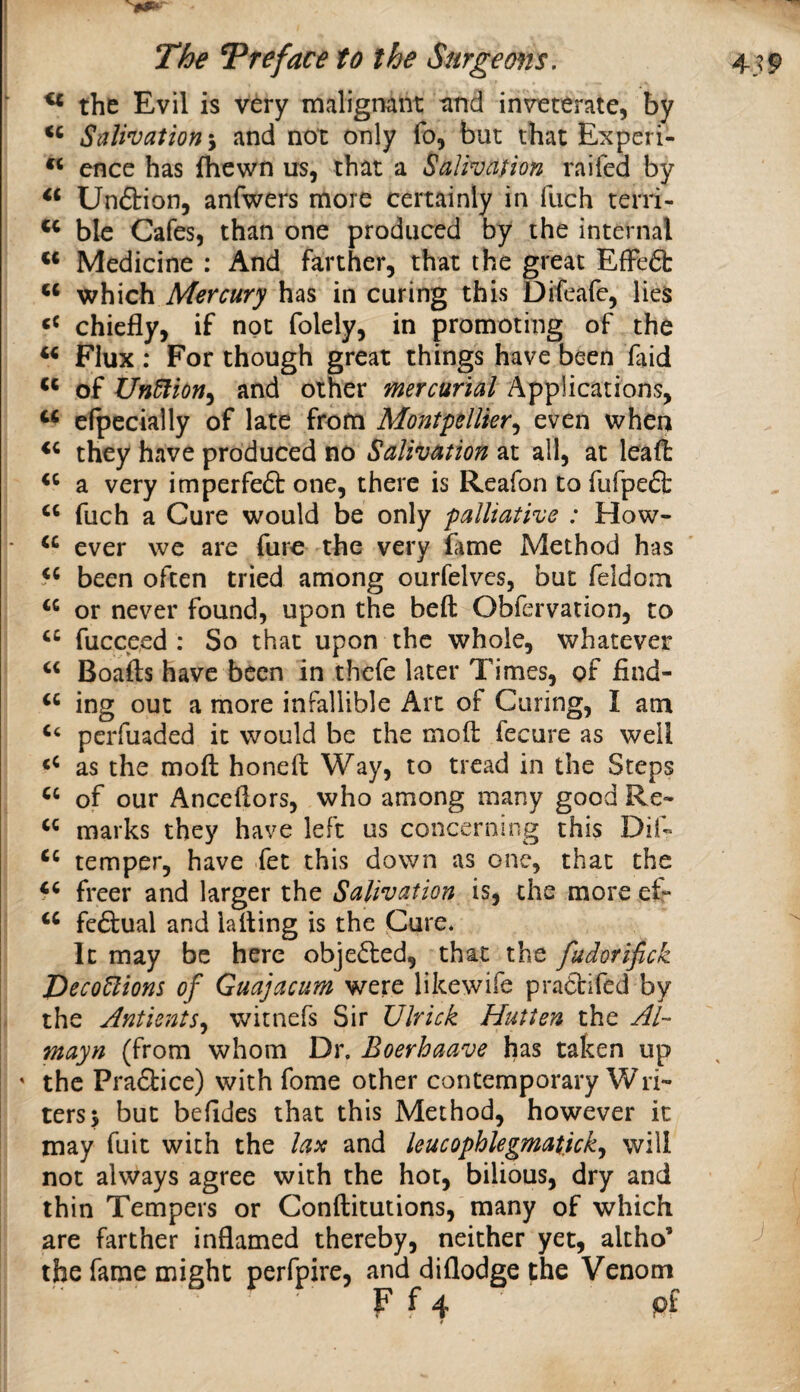 ■ ^ the Evil is very malignant tind inveterate, by Salivation and not only fo, bat that Expcri- ence has fhewn us, that a Salivation raifed by Unftion, anfwers more certainly in fuch terri- blc Cafes, than one produced by the internal ** Medicine : And farther, that the great EfFe6b which Mercury has in curing this Difeafe, lies chiefly, if not folely, in promoting of the Flux ; For though great things have been faid ‘‘ of Un^ioHy and other mercurial Applications, ‘‘ efpecially of late from Montpellier^ even when they have produced no Salivation at all, at leafl: a very imperfeft one, there is Reafon to fufpefl: fuch a Cure would be only palliative : How- • ever we are furc the very fime Method has been often tried among ourfelvcs, but feldom or never found, upon the beft Obfervation, to fucceed : So that upon the whole, whatever Boafts have been in thefe later Times, of find- ing out a more infallible Art of Curing, I am perfuaded it would be the mod fecure as well as the mod honed Way, to tread in the Steps of our Ancedors, who among many good Re- marks they have left us concerning this Did temper, have fet this down as one, that the freer and larger the Salivation is, the more ed fe&ual and lading is the Cure* It may be here obje61:ed, that the fudorifick Peco^ions of Guajacum were likewife pradifed by the AntientSy witnefs Sir Ulrick Hutien the Ai~ mayn (from whom Dr. Eoerhaave has taken up ' the Praftice) with fome other contemporary Wri¬ ters^ but befides that this Method, however it may fuit with the lax and leucophlegmaticky will not always agree with the hot, bilious, dry and thin Tempers or Conditutions, many of which are farther inflamed thereby, neither yet, altho’ the fame might perfpire, and diflodge the Venom F f 4 pf 1