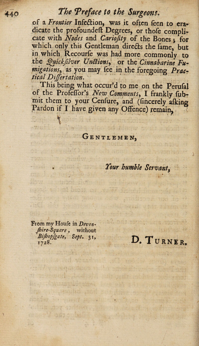 of a Frontier Infection, was ,ic often feen to era* dicate the profoundeft Degrees, or thofe compli¬ cate with Nodes and Cariofity of the Bones 5 for which, only this Gentleman direds the fame, but in which Recourfe was had more commonly to the ^kkjilver Undtions^ or tht Cinnaharine Fu¬ migations^ zs yo\x may fee in the foregoing Prac¬ tical Differtaiion. . This being what occur’d to me on the Perufal of the Profeflbr’s New Comments^ I frankly fub- mit them to your Cenfure, and (fiheerely afking Pardon if I have given any Offence) remain. Gentlemen, Tour humhle Servant. y 9 From my Houfe in Pevon- Jhire-Square, without Bifiopfgate, Sept, 31, 1728. D. Turner. \