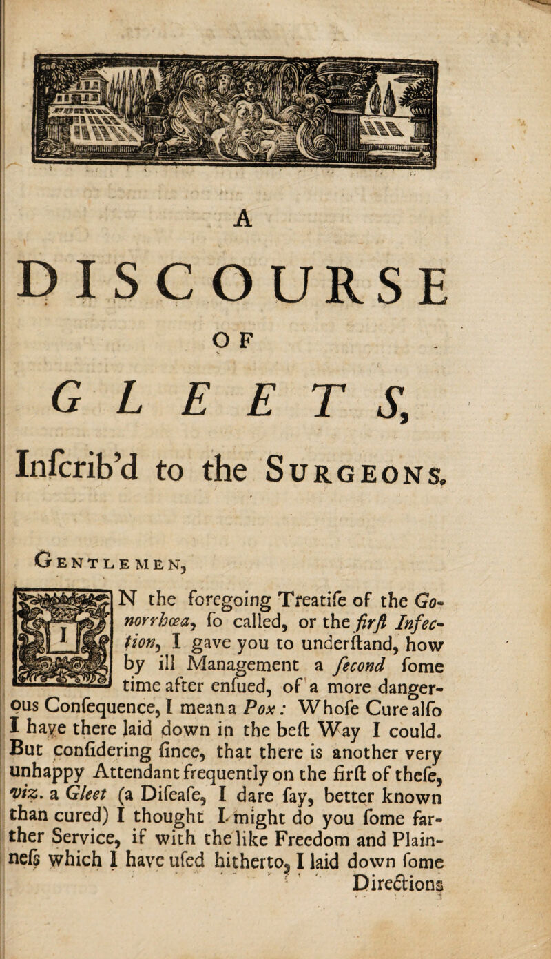 A DISCOURSE I O F 1 X ; GLEETS, \ \ I Infcrib’d to the Surgeons. I * I I Gentlemen, N the foregoing Treatife of the Go- norrhceaj fo called, or xht firft Infec^ tion^ I gave you to underftand, how by ill Management a fecond fome time after enfued, of a more danger¬ ous Confequence, I mean a Pox: Whofc Curealfo I haye there laid down in the beft Way I could. But confidering fince, that there is another very unhappy Attendant frequently on the firft of thefe, viz. a Gleet (a Difeafe, I dare fay, better known I than cured) I thought Lmight do you fome far¬ ther Service, if with the like Freedom and Plain- neft which 1 have ufed hithertOj I laid down fome ■  Direftions