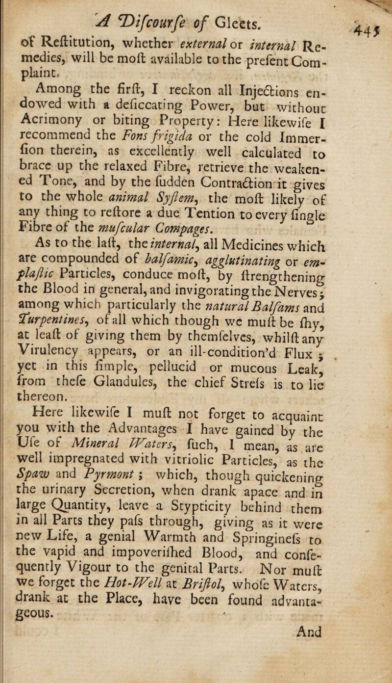 X A ^ifcourfe of Gleets. of Reftitution, whether external oi internal Re¬ medies, will be moll available to the prefent Com¬ plaint* Among the firll, I reckon all Injedions en¬ dowed with a deliccating Power, but without Acrimony or biting Property: Here likewife I recommend the Fons frigida or the cold Immer- fion therein, as excellently well calculated to brace up the relaxed Fibre, retrieve the weaken¬ ed Tone, and by the fudden Contradion it gives to the whole animal Syftem^ the moll likely of any thing to rellore a due Tendon to every lingle i Fibre of the mufcular Compages, As to the lall, ihc internal^ all Medicines which are compounded of halfamic^ agglutinating or em^ plaftic Particles, conduce moh, by ftrengthening the Blood in general, and invigorating the Nerves ^ I among which particularly the naturalEalfams and turpentines^ of all which though wc mud: be Ihy, at leall of giving them by themfclvcs, whilllany Virulency appears, or an ill-condition’d Flux j I yet in this fimple, pellucid or mucous Leak, from thefe Glandules, the chief Strels is to lie thereon. j Here likewife I mull not forget to acquaint you with the Advantages I have gained by the I Ufe of Mineral TVaters^^ fuch, 1 mean, L are well impregnated with vitriolic Particles, as the Spaw and Pyrmont; which, though quickening j the urinary Secretion, when drank apace and in I large Quantity, leave a Stypticity behind them ' in ail Parts they pafs through, giving as it were new Life, a genial Warmth and Springinefs to the vapid and impoverillied Blood, and confe- quenrly Vigour to the genital Parcs. Nor mull we forget the Hot-fFell at Briftol^ whofc Waters, drank at the Place, have been found advanta¬ geous. 44 J And