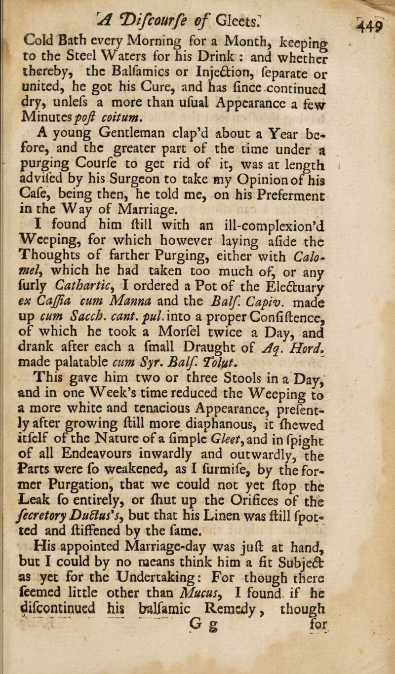 Cold Bath every Morning for a Month, keeping to the Steel Waters for his Drink : and whether thereby, the Balfamics or Injedtion, feparate or united, he got his Cure, and has fince.continued dry, unlefs a more than ufual Appearance a few hlmxics pof coitum, A young Gentleman clap’d about a Year be¬ fore, and the greater part of the time under a purging Courfe to get rid of it, was at length advifed by his Surgeon to take my Opinion of his Cafe, being then, he told me, on his Preferment in the Way of Marriage. I found him ftill with an ill-complexion’d Weeping, for which however laying afide the Thoughts of farther Purging, either with Calo* meJ^ which he had taken too much of, or any furly Cathartic^ I ordered a Pot of the Eledbuary ex CaJJia cum Manna and the Balf, Capiv. made up cum Sacch, cant, pul, into a proper Gonfiftence, of which he took a Morfel twice a Day, and drank after each a fmall Draught of Herd. made palatable cum Syr, Balf, Tolut. This gave him two or three Stools in a Day, and in one Week’s time reduced the Weeping to a more white and tenacious Appearance, prefent- ly after growing ftill more diaphanous, it fhewed itfelf of the Nature of a fimplc Gket,^ and in fpight of all Endeavours inwardly and outwardly, the Parts were fo weakened, as I furmife, by the for¬ mer Purgation, that we could not yet flop the Leak fo entirely, or fhut up the Orifices of the fecretory Du^us^s^ but that his Linen was ftill fpot- I ted and ftiffened by the fame. His appointed Marriage-day was juft at hand, but I could by no means think him a fit Subject as yet for the Undertaking: For though there feemed little other than Mucus^ I found, if he difeontinued his ^Ifamic Remedy, though G g for