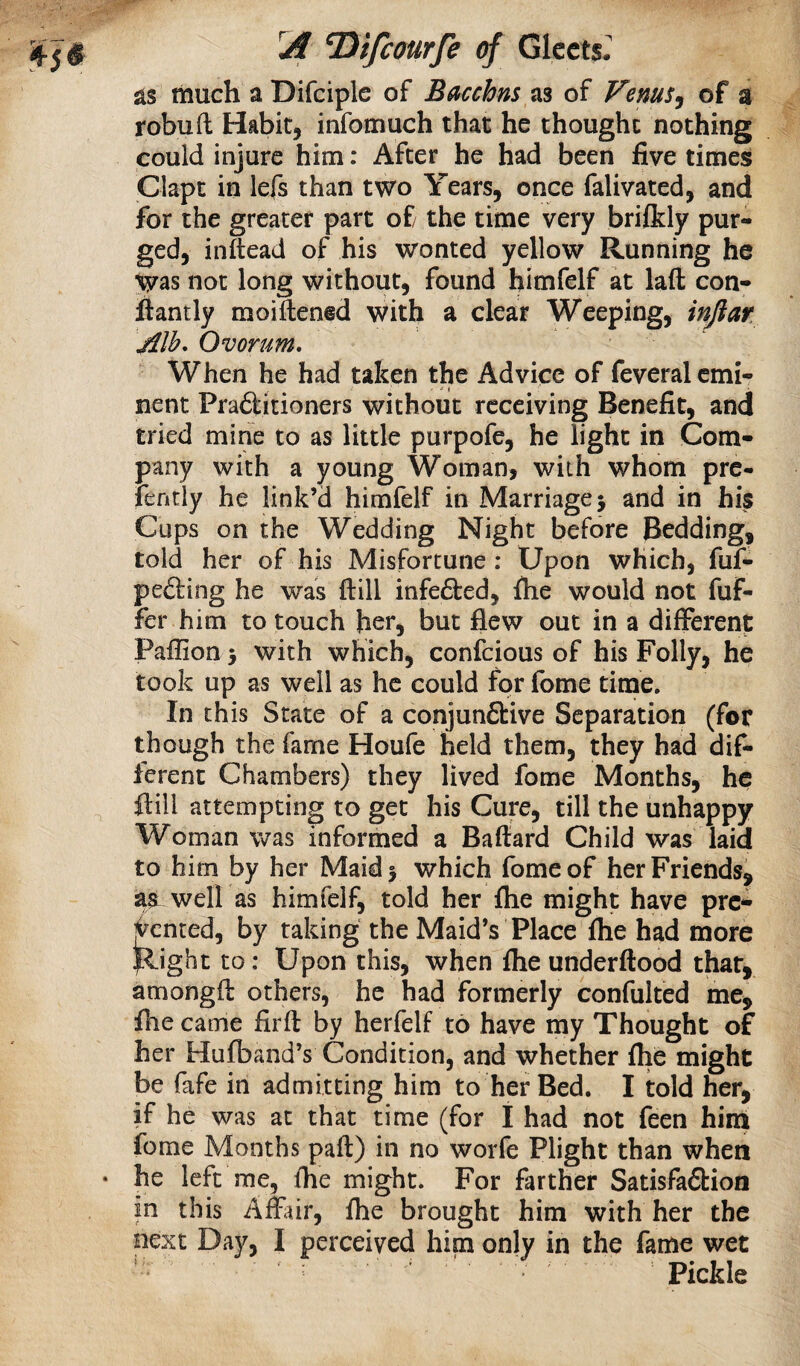 as much a Difciple of B^cchns as of Venus^ of a robuft Habit, infomuch that he thought nothing could injure him: After he had been five times Clapt in lefs than two Years, once falivated, and for the greater part of the time very brilkly pur¬ ged, inftead of his wonted yellow Running he not long without, found himfelf at lafl: con- fiantly moiftened with a clear Weeping, Alh, Ovorum, When he had taken the Advice of feveral emi¬ nent Pra6titioners without receiving Benefit, and tried mine to as little purpofe, he light in Com¬ pany with a young Woman, with whom pre- lently he link’d himfelf in Marriage 5 and in his Cups on the Wedding Night before Bedding, told her of his Misfortune: Upon which, fuf- pefting he was ftill infe6ted, file would not fuf- fer him to touch her, but flew out in a different Paffion 3 with which, confeious of his Folly, he took up as well as he could for fome time. In this State of a conjunctive Separation (for though the fame Houfe held them, they had dif¬ ferent Chambers) they lived fome Months, he ftill attempting to get his Cure, till the unhappy Woman was informed a Bafiard Child was laid to him by her Maid 3 which fome of her Friends, aa well as himfelf, told her ihe might have pre-- Rented, by taking the Maid’s Place flie had more Right to; Upon this, when file underftood that, amongfi others, he had formerly confulted me, file came firft by herfelf to have my Thought of her Hufband’s Condition, and whether file might be fafe in admitting him to her Bed. I told her, if he was at that time (for I had not feen hina fome Months paft) in no worfe Plight than when he left me, file might. For farther Satisfaction in this Affiur, file brought him with her the next Day, I perceived him only in the fame wet ' : ' Pickle