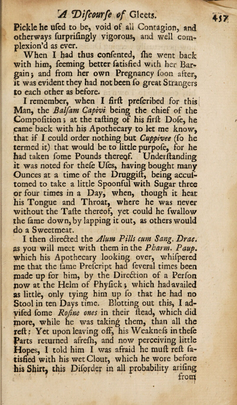 Pickle he ufed to be, void of all Contagion, and otherways furprifingly vigorous, and well com- plexion’d as ever. When I had thus confented, fhe went back with him, feeming better fatisfied with her Bar¬ gain j and from her own Pregnancy foon after. It was evident they had not been fo great Strangers to each other as before. I remember, when I fir ft prefqribed for thisj Man, the Balfam Capivi being the chief of the Compofition; at the tafting of his firft Dofe, he came back with his Apothecary to let me know, that if I could order nothing but Cuppivee (fo he termed it) that would be to little purpofe, for he had taken fome Pounds thereof. Underftanding it was noted for thefe Ules, having bought many Ounces at a time of the Druggift, being accut tomed to take a little Spoonful with Sugar three or four times in a Day, when, though it heat his Tongue and Throat, where he was never without the Tafte thereof, yet could he fwallow the fame down, by lapping it out, as others would do a Sweetmeat. I then direfted the Alum Pills cum Sang. Drac* as you will meet with them in the Pharm. Paup. which his Apothecary looking over, whifpercd me that the fame Prescript had feveral times been made up for him, by the Dire6bion of a Perfon now at the Helm of Phyfickj which hadavailed as little, only tying him up fo that he had no Stool in ten Days time. Blotting out this, I ad- yifed fome Rofine ones in their ftead, which did pore, while he was taking them, than all the reft: Yet upon leaving off, his Weaknefs in thefe parts returned afrefh, and now perceiving little Hopes, I told him I was afraid he muft reft fa¬ tisfied with his wet Clout, which he wore before his Shirt, this Difo):der in all probability arifing