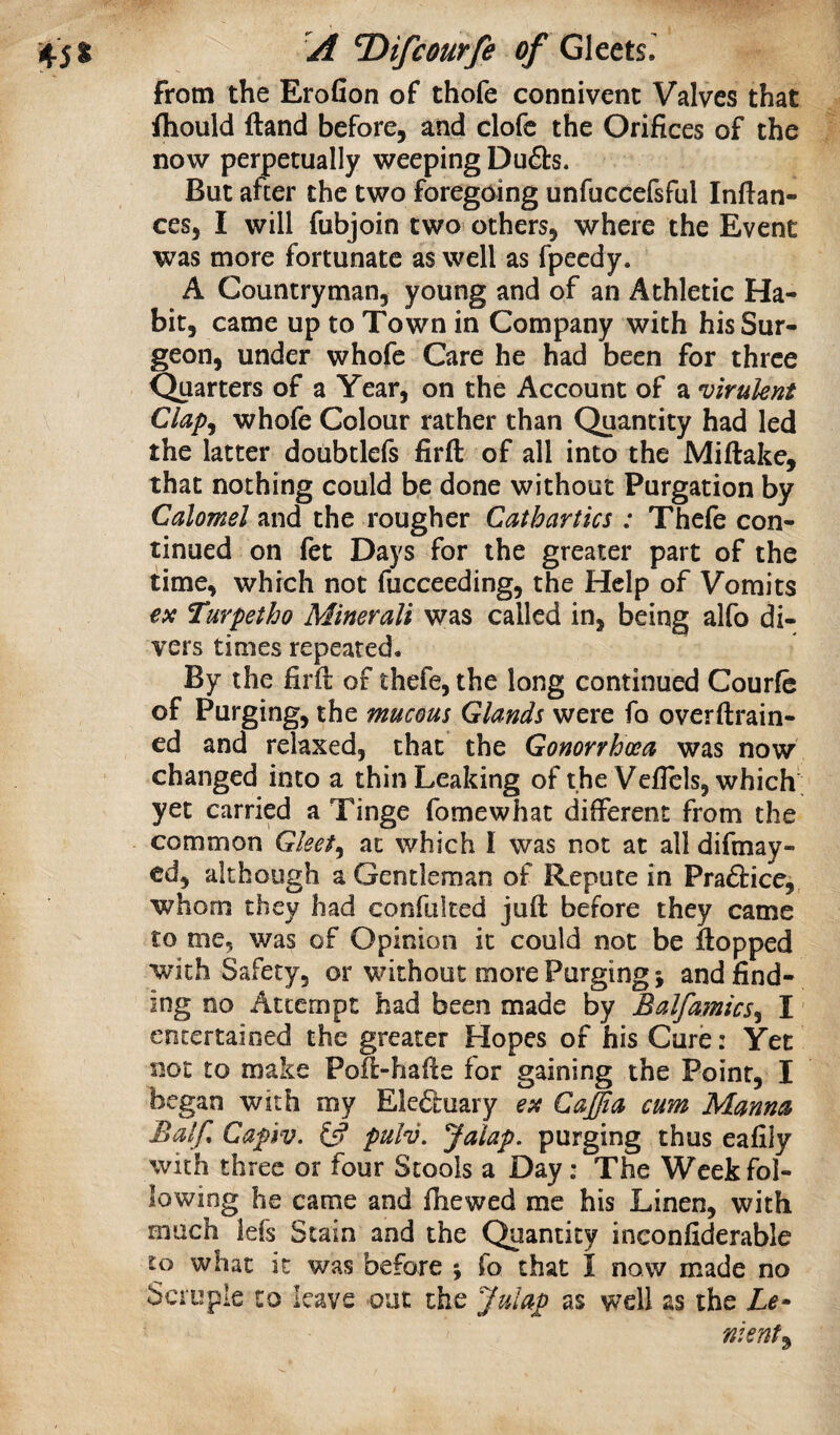 from the Erofion of thofe connivent Valves that fhould Hand before, and clofc the Orifices of the now perpetually weeping Dufbs. But after the two foregoing unfuccefsful Infian¬ ces, I will fubjoin two others, where the Event was more fortunate as well as fpecdy. A Countryman, young and of an Athletic Ha¬ bit, came up to Town in Company with his Sur¬ geon, under whofe Care he had been for three Quarters of a Year, on the Account of a virulent Clap^ whofe Colour rather than Quantity had led the latter doubtlefs firft of all into the Miftake, that nothing could be done without Purgation by Calomel and the rougher Cathartics : Thefe con¬ tinued on fet Days for the greater part of the time, which not fucceeding, the Help of Vomits ex Turpetho Minerali was called in, being alfo di¬ vers times repeated. By the firft of thefe, the long continued Courfe of Purging, the mucous Glands were fo overftrain- ed and relaxed, that the Gonorrhoea was now changed into a thin Leaking of the Veflels, which' yet carried a Tinge fomewhat different from the common Gleet^ at which I was not at all difmay- ed, although a Gentleman of Repute in Pradfice,, whom they had confiilted juft before they came to me, was of Opinion it could not be flopped with Safety, or without more Purging; and find¬ ing no Attempt had been made by Balfamics^ I' entertained the greater Hopes of his Cure: Yet not to make Poft-hafte for gaining the Point, I began with my Ele&uary ex CaJJia cum Manna Balf. Capiv, pulv. Jalap, purging thus eafily with three or four Stools a Day; The Week fol¬ lowing he came and fhewed me his Linen, with much iefs Stain and the Quantity inconfiderable to what it was before j fo that I now made no Scruple to leave out the Julap as well as the Le¬ nient^