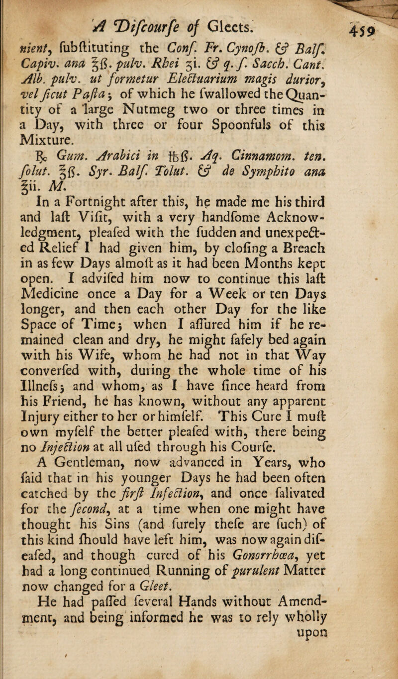 j nient^ fubftituting the Conf, Fr, Cynojh, BaJf. I Capiv^ ana '^^,pulv, Rbei 5!. 13 Sacch. Cant, Alb. pulv. ut formetur Ele^iuarium magis durioTj vel ftcut Pajla-y of which he fwallowed the Quan¬ tity of a large Nutmeg two or three times in a Day, with three or four Spoonfuls of this Mixture. 5c Gum. Arahici in ffeg. Aq^. Cinnamom. ten, folut. Syr. Balf. Tolut. £5? de Sympbito anck |ii. M, In a Fortnight after this, hp made me his third and laft Vifit, with a very handfome Acknow¬ ledgment, pleafed with the fudden and unexpeft- ed Relief I had given him, by doling a Breach in as few Days almolt as it had been Months kept open. I advifed him now to continue this laft Medicine once a Day for a Week or ten Days longer, and then each other Day for the like Space of Time5 when I alTured him if he re¬ mained clean and dry, he might fafely bed again with his Wife, whom he had not in that Way converfed with, during the whole time of his Illncrs3 and whom, as I have fince heard from his Friend, he has known, without any apparent Injury either to her orhimfelf. This Cure I muft own myfelf the better pleafed with, there being no Injection at all ufed through his Courfe. A Gentleman, now advanced in Years, who faid that in his younger Days he had been often catched by ihQ firft Infe^ion.^ and once falivated for the fecond.^ at a time when one might have thought his Sins (and furely thefe are fuch) of this kind fhould have left him, was now again dif- eafed, and though cured of his Gonorrhoea.^ yet had a long continued Running of purulent Matter now changed for a Gleet. He had palTed feveral Hands without Amend¬ ment, and being informed he was to rely wholly upon