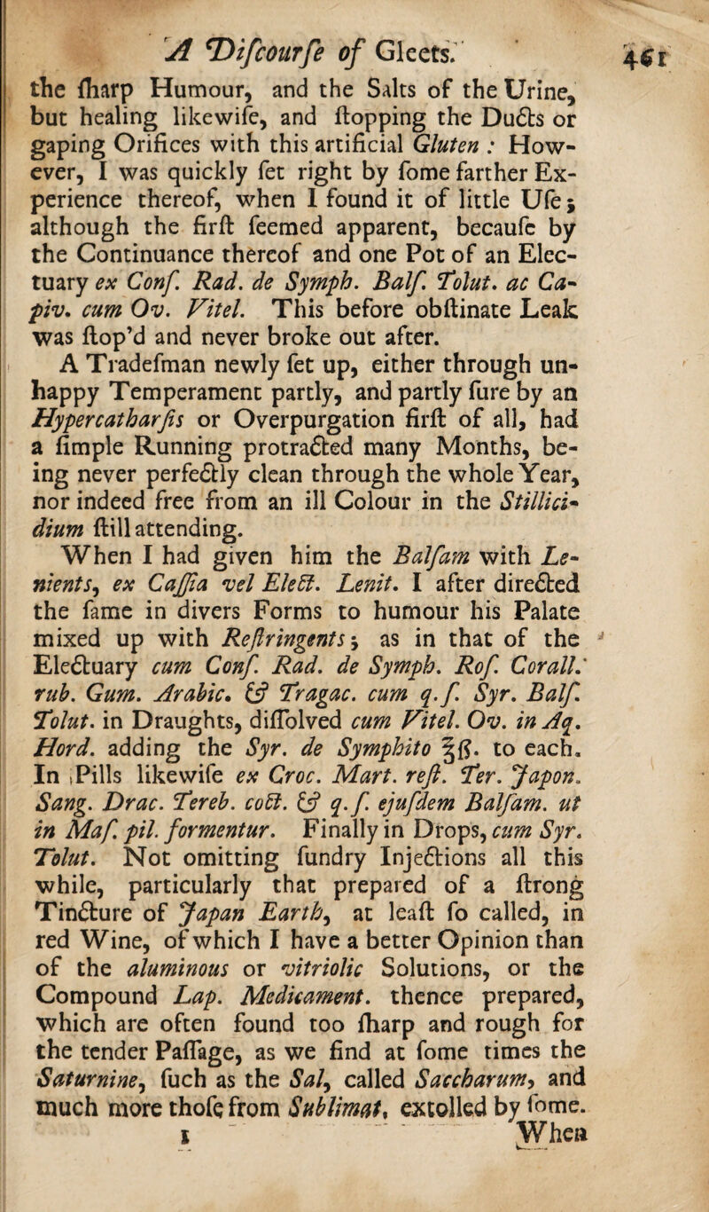 the (harp Humour, and the Salts of the Urine, but healing likewifc, and Hopping the Du6ts or gaping Orifices with this artificial Gluten : How¬ ever, I was quickly fet right by fome farther Ex¬ perience thereof, when 1 found it of little Ufej although the firft feemed apparent, becaufc by the Continuance thereof and one Pot of an Elec¬ tuary ex Conf. Rad. de Symph. Balf. Tolut. ac Ca^ piv. cum Ov. Vitel. This before obftinate Leak was Hop’d and never broke out after. A Tradefman newly fet up, either through un¬ happy Temperament partly, and partly Hire by an Hypercatharjis or Overpurgation firH of all, had a Ample Running protracted many Months, be¬ ing never perfectly clean through the whole Year, nor indeed free from an ill Colour in the Stillici* dium Hill attending. When I had given him the Balfam with nients^ ex CaJJia vel Ekdt. Lenit, I after direCted the fame in divers Forms to humour his Palate mixed up with Refiringents j as in that of the Electuary cum Conf. Rad. de Symph. Rof. Cor all: rub. Gum. Arabic* C5? Tragac. cum q.f. Syr. Balf Tolut. in Draughts, diflblved cum Vitel. Ov. inAq. Hord. adding the Syr. de Symphito to each. In 1 Pills like wife ex Croc. Mart. reft. Ter. Japon. Sang. Drac. itereb. co6i. q>f ejufdem Balfam. ut in Maf. pH. formentur. Finally in Drops, ctm Syr. Tolut. Not omitting fundry Injections all this while, particularly that prepared of a Hrong Tincture of Japan Earthat leaH fo called, in red Wine, of which I have a better Opinion than of the aluminous or vitriolic Solutions, or the Compound Lap. Medicament, thence prepared, which are often found too fliarp and rough for the tender Paflage, as we find at fome times the Saturnine.^ fuch as the called Saccharum^ and much more thofc from Sublimate extolled by fome. I  JYhea