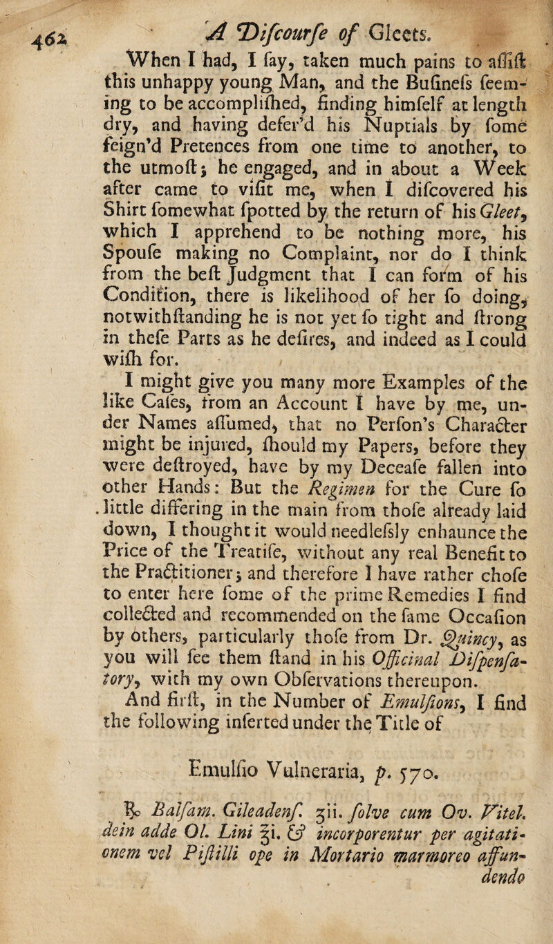 4(5^ When I had, I fay, taken much pains to aflift this unhappy young Man, and the Bufinefs feem- ing to be accomplifbed, finding himfelf at length dry, and having defer’d his Nuptials By fome feign’d Pretences from one time to another, to the utmoftj he engaged, and in about a Week after came to vifit me, when 1 difeovered his Shirt fomewhat fpotted by the return of his Gleet^ which I apprehend to be nothing more, his Spoufe making no Complaint, nor do I think from the befi: Judgment that I can fofm of his Condition, there is likelihood of her fo doing, notwithftanding he is not yet fo tight and firong in thefe Parts as he defires, and indeed as I could wifh for. I might give you many more Examples of the like Caies, from an Account t have by me, un¬ der Names aflumed, that no Perfon’s Character might be injured, fhould my Papers, before they were deftroyed, have by ray Deceafe fallen into other Hands: But the Regimen for the Cure fo . little differing in the main from thofe already laid down, I thought it would needlefsly enhaiincethe Price of the Treatife, without any real Benefit to the Praftitionerj and therefore I have rather chofe to enter here fome of the prime Remedies I find collefted and recommended on the fame Occafion by others, particularly thofe from Dr. ^iincy^ as you will fee them ftand in his Officinal Difpenfa^ tory^ with my own Obfervations thereupon. And fir ft, in the Number of Emulftom^ I find the following inferted under the Title of Emulfio Vulneraria, p. 570. % Balfam. Gileadenf, folve cum Ov. Viteh dein adde OL Lint ji. 13 incorporentur per agitati^ cnem vel PiJiiUi ope in Mortario marmoreo affun^ dendo